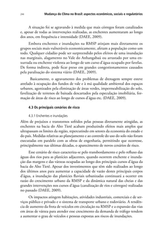 244 Mudança do Clima no Brasil: aspectos econômicos, sociais e regulatórios
A situação foi se agravando à medida que mais córregos foram canalizados
e, apesar de todas as intervenções realizadas, as enchentes aumentaram ao longo
dos anos, em frequência e intensidade (DAEE, 2009).
Embora enchentes e inundações na RMSP atinjam mais diretamente os
grupos sociais mais vulneráveis economicamente, afetam a população como um
todo. Qualquer cidadão pode ser surpreendido pelos efeitos de uma inundação
nas marginais, alagamento no Vale do Anhangabaú ou arrastado por uma en-
xurrada ou enchente violenta ao longo de um curso d’água ocupado por favelas.
De forma indireta, pode ficar preso em grandes congestionamentos causados
pela paralisação do sistema viário (DAEE, 2009).
Basicamente, o agravamento dos problemas de drenagem sempre esteve
atrelado à ocupação dos fundos de vale e à má qualidade ambiental dos espaços
urbanos, agonizados pela eliminação de áreas verdes, impermeabilização do solo,
favelização de terrenos de baixada descartados pela especulação imobiliária, for-
mação de áreas de risco ao longo de cursos d’água etc. (DAEE, 2009).
4.3 Os principais cenários de risco
4.3.1 Enchentes e inundações
Além de prejuízos e transtornos sofridos pelas pessoas diretamente atingidas, as
enchentes na bacia do Alto Tietê acabam produzindo efeitos mais amplos que
ultrapassam os limites da região, repercutindo em setores da economia do estado e
do país. Medidas relativas ao planejamento e ao controle do uso do solo não foram
executadas em paralelo com as obras de engenharia, permitindo que ocorresse,
principalmente nas últimas décadas, o aparecimento de novos cenários de risco.
Esse cenário de risco caracteriza-se pelo transbordamento e pelo refluxo das
águas dos rios para as planícies adjacentes, quando ocorrem enchente e inunda-
ção das margens e das várzeas ocupadas ao longo dos principais cursos d’água da
bacia do Alto Tietê. Apesar dos investimentos que têm sido realizados ao longo
dos últimos anos para aumentar a capacidade de vazão destes principais corpos
d’água, a inundação das planícies fluviais urbanizadas continuará a ocorrer em
razão do crescimento urbano da RMSP e da dinâmica natural das cheias e das
grandes intervenções nos cursos d’água (canalização de rios e córregos) realizadas
no passado (DAEE, 2009).
Os impactos atingem habitações, atividades industriais, comerciais e de ser-
viços público e privado e o sistema de transporte urbano e rodoviário. A tendên-
cia de aumento da frota de veículos em circulação na RMSP e a expansão das vias
em áreas de várzea para atender esse crescimento da demanda de tráfego tendem
a aumentar o grau de veículos e pessoas expostas aos riscos de inundações.
 