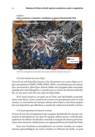 246 Mudança do Clima no Brasil: aspectos econômicos, sociais e regulatórios
FIGURA 1
Zonas suscetíveis a enchentes e inundações na planície fluvial do Alto Tietê
Fonte: Pontos de alagamento fornecidos pelo Centro de Gerenciamento de Emergências (CGE), 2010.
4.3.5 Lixo lançado nos cursos d’água
Cerca de seis mil domicílios lançam o lixo diretamente nos cursos d’água na re-
gião metropolitana (PMSP, 1999b; DAEE, 2009), contribuindo para sua obstru-
ção e assoreamento. Além disso, detritos sólidos são carregados pelas enxurradas,
captados pela rede hidrográfica e carreados para os trechos de menores declivida-
des, ou seja, para o leito dos rios onde são depositados.
Esses locais situam-se, em geral, no rio Tietê, com declividades acentuada-
mente mais baixas. Com o aumento de eventos com precipitações cada vez mais
intensas, os reservatórios de retenção sofrerão sérios danos se não forem projeta-
dos com dispositivos que dificultem a entrada dos sedimentos de fundo e do lixo.
4.3.6 Escorregamentos de massa em encostas
As áreas de risco de escorregamentos por ocupação desordenada das encostas con-
centram-se principalmente nas áreas de expansão urbana recente, verificada prin-
cipalmente nas últimas três décadas e associada à ocupação de terrenos geotecnica-
mente mais suscetíveis a deslizamentos, nas regiões periféricas da Grande São Paulo.
Essas áreas localizam-se principalmente em terrenos situados em compar-
timentos geomorfológicos de rochas cristalinas na Morraria do Embu, as quais
 