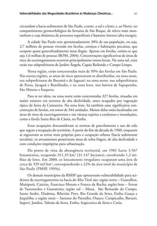 247Vulnerabilidades das Megacidades Brasileiras às Mudanças Climáticas...
circundam a bacia sedimentar de São Paulo, a oeste, a sul e a leste; e, ao Norte, no
compartimento geomorfológico da Serrania de São Roque, de relevo mais mon-
tanhoso e cuja dinâmica de processos superficiais é bastante intensa (alta energia).
A cidade São Paulo tem aproximadamente 30% de sua população, ou seja,
2,7 milhões de pessoas vivendo em favelas, cortiços e habitações precárias, que
ocupam quase generalizadamente áreas ilegais. Apenas em favelas, estima-se que
seja 1,6 milhão de pessoas (ROSS, 2004). Concentrações significativas de áreas de
risco de escorregamentos ocorrem principalmente nesses locais. Na zona sul, estes
estão nas subprefeituras de Jardim Ângela, Capão Redondo e Campo Limpo.
Nessa região, estão concentradas mais de 50% das favelas em São Paulo.
Nas outras regiões, as áreas de risco apresentam-se distribuídas, na zona oeste,
nas subprefeituras do Butantã e de Jaguaré; na zona norte, nas subprefeituras
de Perus, Jaraguá e Brasilândia; e na zona leste, nos bairros de Sapopemba,
São Mateus e Itaquera.
Para se ter ideia, na zona norte estão concentradas 327 favelas, situadas em
maior número em terrenos de alta declividade, antes ocupados por vegetação
típica da Serra da Cantareira. Na zona leste, há também uma significativa con-
centração de favelas, em torno de 344 unidades. Muitas delas estão localizadas em
áreas de risco de escorregamentos e em várzeas sujeitas a enchentes e inundações,
como a favela Santa Rita de Cássia, na Penha.
Essas ocupações desconsideram as normas de parcelamento e uso do solo
que regem a ocupação do território. A partir do fim da década de 1960, enquanto
se esgotavam as terras mais próprias para a ocupação urbana (bacia sedimentar
terciária), os arruamentos penetraram áreas de solos frágeis, de alta declividade e
com condições impróprias para urbanização.
Do ponto de vista da abrangência territorial, em 1981 havia 3.567
loteamentos, ocupando 311,35 km2
(31.147 hectares), envolvendo 1,2 mi-
lhão de lotes. Em 2000, os loteamentos irregulares ocuparam uma área de
cerca de 339 mil km2
, correspondendo a 22% da área total do município de
São Paulo (PMSP, 1999a).
Os demais municípios da RMSP que apresentam vulnerabilidade para aci-
dentes de escorregamentos na bacia do Alto Tietê são: região norte – Guarulhos,
Mairiporã, Caieiras, Francisco Morato e Franco da Rocha; região leste – Ferraz
de Vasconcelos e Guararema; região sul – Mauá, São Bernardo do Campo,
Santo André, Diadema, Ribeirão Pires, Rio Grande da Serra, Embu Guaçu e
Juquitiba; e região oeste – Santana do Parnaíba, Osasco, Carapicuíba, Barueri,
Itapevi, Jandira, Taboão da Serra, Embu, Itapecerica da Serra e Cotia.
 