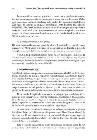 248 Mudança do Clima no Brasil: aspectos econômicos, sociais e regulatórios
Entre os acidentes naturais que ocorrem em território brasileiro, os associa-
dos aos escorregamentos são os que causam o maior número de mortes. Dados
do levantamento sistemático realizado pelo Núcleo de Monitoramento de Riscos
Geológicos do Instituto de Pesquisas Tecnológicas (IPT) do estado de São Paulo,
no período 1988-2009, mostram um total de 1.457 mortes por escorregamentos
no Brasil. Desse total, 220 mortes ocorreram no estado, o segundo com maior
número de vítimas desse tipo de acidentes, atrás apenas do Rio de Janeiro, com
509 vítimas fatais no período.
4.3.7 Eventos pluviométricos mais severos
Há uma clara correlação entre maior incidência histórica de eventos chuvosos,
superiores a 100 mm, com os terrenos de topografia mais acidentada, o que pode
ser explicado pela influência de elevações topográficas na geração das chuvas.
A análise das projeções climáticas para a RMSP mostra que a incidência de
eventos severos, superiores a 100 mm, deverá ser maior em algumas regiões com
concentração de áreas de risco de escorregamentos, enchentes e inundações, o que
incrementará a condição de vulnerabilidade.
5 PROJEÇÕES PARA 2030
A análise de modelos da expansão territorial, estimada para a RMSP em 2030, mos-
tra que os cenários de risco e as respectivas vulnerabilidades para processos da dinâ-
mica superficial deflagrados por eventos meteorológicos intensos, como enchentes,
inundações e escorregamentos de terra em encostas, deverão ficar piores. Tais esti-
mativas são baseadas na expectativa de que um número cada vez maior de pessoas
ocupará assentamentos de padrão construtivo precário em terrenos de várzea em
grotões de drenagem e de encostas íngremes de morros nas periferias das cidades.
Nesse estudo, foi aplicado um modelo de paisagem que possibilitou iden-
tificar as áreas suscetíveis ao risco de enchentes, inundações e deslizamentos.
O modelo denominado Hand gerado a partir de um modelo digital do terreno
(MDT) apresenta os contrastes do terreno em termos fisiográficos, ressaltando
as localidades potencialmente mais suscetíveis a esses riscos.
As áreas mais suscetíveis à inundação se referem basicamente a planície
fluvial com baixa probabilidade de ultrapassar a cota Hand (altura relativa) de
cinco metros. O modelo revela ainda que em áreas de elevada altitude ocorrem
situações em que baixas alturas Hand – no entorno dos cursos de água – geram
susceptibilidade a inundações.
Para o risco de deslizamento, foram consideradas categorias acima de 30º
de declividade. A desestabilização das encostas por processos de escorregamento
 