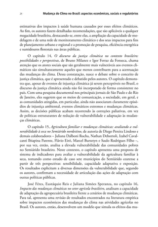 Mudança do Clima no Brasil: aspectos econômicos, sociais e regulatórios24
estimativas dos impactos à saúde humana causados por esses efeitos climáticos.
Ao fim, os autores fazem detalhadas recomendações, que são aplicáveis a qualquer
megacidade brasileira, destacando-se, entre elas, a ampliação da capacidade de mo-
delagem e de uma rede de monitoramento climático e dos seus impactos para fins
de planejamento urbano e regional e a promoção de pesquisa, eficiência energética
e sumidouros florestais nas áreas públicas.
O capítulo 14, O discurso da justiça climática no contexto brasileiro:
possibilidades e perspectivas, de Bruno Milanez e Igor Ferraz da Fonseca, chama
atenção que os atores sociais que são geralmente mais vulneráveis aos eventos cli-
máticos são simultaneamente aqueles que menos contribuem para a acentuação
das mudanças do clima. Dessa constatação, nasce o debate sobre o conceito de
justiça climática, que é apresentado e debatido pelos autores. O capítulo demons-
tra que, apesar de eventos de injustiça climática já serem perceptíveis no Brasil, o
discurso da justiça climática ainda não foi incorporado de forma consistente no
país. Com uma pesquisa documental nos principais jornais de São Paulo e do Rio
de Janeiro, eles sugerem que os meios de comunicação, a sociedade, em geral, e
as comunidades atingidas, em particular, ainda não associaram claramente episó-
dios de injustiça ambiental, eventos climáticos extremos e mudanças climáticas.
Assim, as decisões públicas acabam recorrendo às correções paliativas, em vez
de políticas estruturantes de redução de vulnerabilidade e adaptação às mudan-
ças climáticas.
O capítulo 15, Agricultura familiar e mudanças climáticas: avaliando a vul-
nerabilidade à seca no Semiárido nordestino, de autoria de Diego Pereira Lindoso e
demais colaboradores – Juliana Dalboni Rocha, Nathan Debortoli, Izabel Caval-
canti Ibiapina Parente, Flávio Eiró, Marcel Bursztyn e Saulo Rodrigues Filho –,
por sua vez, então, analisa a elevada vulnerabilidade das comunidades pobres
no Semiárido brasileiro. Neste contexto, o capítulo apresenta uma proposta de
sistema de indicadores para avaliar a vulnerabilidade da agricultura familiar à
seca, tomando como estudo de caso sete municípios do Semiárido cearense a
partir de três perspectivas: sensibilidade, capacidade adaptativa e exposição.
Os resultados explicitam a diversas dimensões da vulnerabilidade que, segundo
os autores, confirmam a necessidade de articulação das ações de adaptação com
outras políticas públicas.
José Féres, Eustáquio Reis e Juliana Simões Speranza, no capítulo 16,
Impacto das mudanças climáticas no setor agrícola brasileiro, analisam a capacidade
de adaptação da agropecuária brasileira frente a cenários de mudanças climáticas.
Para tal, apresenta uma revisão de resultados encontrados na literatura empírica
sobre impactos econômicos das mudanças do clima nas atividades agrícolas no
Brasil. Os autores, então, desenvolvem um modelo que simula os efeitos das mu-
 