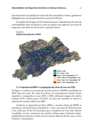 249Vulnerabilidades das Megacidades Brasileiras às Mudanças Climáticas...
está relacionada aos episódios de chuvas de alta intensidade e volume, geralmente
deflagrados por eventos pluviométricos acima de 100 mm.
O modelo Hand (figura 2) foi fundamental para a identificação das áreas de
vulnerabilidade tanto nas planícies como nas regiões mais íngremes, por meio da
integração com dados de uso do solo e expansão urbana.
FIGURA 2
Modelo Hand aplicado na RMSP
5.1 A expansão da RMSP e a propagação das áreas de risco em 2030
Na figura 3, verifica-se a extensão da mancha urbana na RMSP consolidada em
2001 (área em roxo). Por meio de técnicas de sensoriamento remoto, foram
mapeados e comparados os anos 2001 e 2008, utilizando imagens do satélite
Landsat ETM+ (órbita ponto 219-076). As áreas em vermelho se referem à
expansão da mancha urbana em 2008.
Conforme já observado por Ross (2004), a mancha urbana da RMSP se
estende por mais de 80 km no sentido leste – oeste e em torno de 40 km de norte
a sul, sendo que 20 dos 39 municípios que a compõem têm suas áreas urbanas
conurbadas, ou seja, constituem um contínuo urbano quase totalmente imper-
meabilizado na bacia do rio Tietê e de seus maiores afluentes de alto curso, os rios
Pinheiros e Tamanduateí.
 