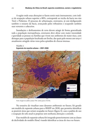 250 Mudança do Clima no Brasil: aspectos econômicos, sociais e regulatórios
A região onde essas alterações se fazem sentir mais intensamente, com índi-
ce de ocupação urbana superior a 80%, corresponde ao trecho da bacia nos rios
Tietê e Pinheiros. O processo de urbanização, entretanto, já está desfigurando
também o restante da bacia, avançando pelos tributários e ocupando também
suas vertentes e cabeceiras.
Inundações e deslizamentos de terra devem atingir de forma generalizada
toda a população metropolitana, entretanto deve afetar com maior intensidade
e gravidade as pessoas ou famílias que vivem nos ambientes de maior risco, com
destaque para a população localizada em favelas, das quais pelo menos um terço é
anualmente atingida várias vezes pelos episódios de chuvas intensas.
FIGURA 3
Expansão da mancha urbana – 2001-2008
Fonte: Imagem do satélite Landsat 7TM+ (órbita ponto 219-076).
Na tentativa de visualizar esses desastres ambientais no futuro, foi gerado
um modelo de expansão urbana para a RMSP em 2030, que permitiu identificar
as possíveis áreas que seriam ocupadas no futuro (figura 4), caso o padrão de uso
e ocupação do solo atual se perpetue sem nenhuma alteração e controle.
Esse modelo de expansão urbana foi integrado posteriormente com as classes
de declividade do modelo Hand, visando identificar as áreas de risco no futuro.
 
