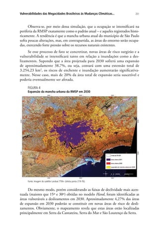 251Vulnerabilidades das Megacidades Brasileiras às Mudanças Climáticas...
Observa-se, por meio dessa simulação, que a ocupação se intensificará na
periferia da RMSP exatamente como o padrão atual – e aqueles registrados histo-
ricamente. A tendência é que a mancha urbana atual do município de São Paulo
sofra poucas alterações, mas, em contrapartida, as áreas do entorno serão ocupa-
das, exercendo forte pressão sobre os recursos naturais existentes.
Se esse processo de fato se concretizar, novas áreas de risco surgirão e a
vulnerabilidade se intensificará tanto em relação a inundações como a des-
lizamentos. Supondo que a área projetada para 2030 sofrerá uma expansão
de aproximadamente 38,7%, ou seja, contará com uma extensão total de
3.254,23 km2
, os riscos de enchente e inundação aumentarão significativa-
mente. Nesse caso, mais de 20% da área total de expansão seria suscetível e
poderia eventualmente ser afetada.
FIGURA 4
Expansão da mancha urbana da RMSP em 2030
Fonte: Imagem do satélite Landsat 7TM+ (órbita ponto 219-76).
Do mesmo modo, porém considerando as faixas de declividade mais acen-
tuada (maiores que 15º e 30º) obtidas no modelo Hand, foram identificadas as
áreas vulneráveis a deslizamentos em 2030. Aproximadamente 4,27% das áreas
de expansão em 2030 poderão se constituir em novas áreas de risco de desli-
zamentos. Obviamente, o mapeamento revela que estas áreas estão localizadas
principalmente em Serra da Cantareira, Serra do Mar e São Lourenço da Serra.
 