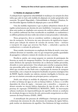 252 Mudança do Clima no Brasil: aspectos econômicos, sociais e regulatórios
5.2 Medidas de adaptação na RMSP
A avaliação local e regional da vulnerabilidade às mudanças e às variações do clima
indica que cada vez mais cedo medidas de adaptação em escalas apropriadas serão
essenciais. No painel Megacidades e Vulnerabilidades às Mudanças Climáticas, fo-
ram discutidas algumas medidas de adaptação para o caso da RMSP.
Uma das medidas importantes é que os planos urbanísticos deixem de ser
regidos exclusivamente por decisões do setor imobiliário. Certamente, os ganhos
desse setor podem ser ampliados com aumento do conforto urbano e ambiental.
Se o conforto ambiental não fosse reconhecido na atualidade, os condomínios e
os edifícios próximos de áreas verdes não seriam os mais procurados e valorizados.
Nessa perspectiva, deve-se considerar também a adaptação dos siste-
mas de transporte. As ferrovias são uma alternativa de significativa impor-
tância para redução do número de veículos do sistema viário – inclusive
o transporte de cargas que atravessa São Paulo –, reduzindo a queima de
combustíveis e a emissão de poluentes.
Nesse sentido, investimentos na ampliação das linhas de metrô e trens inte-
rurbanos deveriam ser mantidos, uma vez que transportam grandes quantidades
de passageiros e reduzem o número de veículos em ruas e avenidas.
Percebe-se, porém, um avanço pequeno no aumento da participação das
ferrovias na matriz de transportes brasileira. Um dos principais entraves a uma
maior eficiência das operações ferroviárias são as distâncias médias percorridas,
elevando os custos operacionais. Uma solução para conciliar as pequenas distân-
cias percorridas pelos trens brasileiros com a necessidade de redução de cami-
nhões que circulam em São Paulo seria a implantação de sistemas de transporte
intermodais, com a criação de entrepostos localizados em pontos estratégicos fora
da RMSP. Aqueles situados nas rodovias estariam interligados às ferrovias, que
por sua vez estariam conectadas aos principais portos e aeroportos.
Ainda com relação às medidas de adaptação, outro aspecto importante
se refere ao balanço de água no solo ou balanço hídrico. A chuva e o orvalho
dependem do clima da região – interação com a atmosfera –, enquanto as
demais entradas no sistema hídrico dependem do tipo de solo, relevo e da
presença de vegetação (TOMASELLA; ROSSATO, 2005). As intervenções
urbanas resultantes da impermeabilização da superfície alteram as condições
de circulação da água no interior do solo, provocando soerguimento ou rebai-
xamento do lençol freático (DAEE, 2009).
A intensificação dos processos de solubilização e lixiviação que provocam
a destruição das estruturas do solo, decorrentes da mudança do regime hídrico,
pode resultar em abatimentos da superfície. Esse fenômeno de larga ocorrência
 