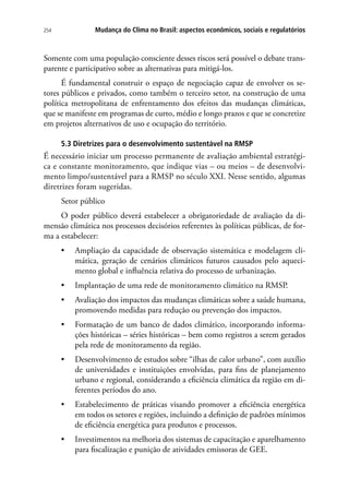 254 Mudança do Clima no Brasil: aspectos econômicos, sociais e regulatórios
Somente com uma população consciente desses riscos será possível o debate trans-
parente e participativo sobre as alternativas para mitigá-los.
É fundamental construir o espaço de negociação capaz de envolver os se-
tores públicos e privados, como também o terceiro setor, na construção de uma
política metropolitana de enfrentamento dos efeitos das mudanças climáticas,
que se manifeste em programas de curto, médio e longo prazos e que se concretize
em projetos alternativos de uso e ocupação do território.
5.3 Diretrizes para o desenvolvimento sustentável na RMSP
É necessário iniciar um processo permanente de avaliação ambiental estratégi-
ca e constante monitoramento, que indique vias – ou meios – de desenvolvi-
mento limpo/sustentável para a RMSP no século XXI. Nesse sentido, algumas
diretrizes foram sugeridas.
Setor público
O poder público deverá estabelecer a obrigatoriedade de avaliação da di-
mensão climática nos processos decisórios referentes às políticas públicas, de for-
ma a estabelecer:
•	 Ampliação da capacidade de observação sistemática e modelagem cli-
mática, geração de cenários climáticos futuros causados pelo aqueci-
mento global e influência relativa do processo de urbanização.
•	 Implantação de uma rede de monitoramento climático na RMSP.
•	 Avaliação dos impactos das mudanças climáticas sobre a saúde humana,
promovendo medidas para redução ou prevenção dos impactos.
•	 Formatação de um banco de dados climático, incorporando informa-
ções históricas – séries históricas – bem como registros a serem gerados
pela rede de monitoramento da região.
•	 Desenvolvimento de estudos sobre “ilhas de calor urbano”, com auxílio
de universidades e instituições envolvidas, para fins de planejamento
urbano e regional, considerando a eficiência climática da região em di-
ferentes períodos do ano.
•	 Estabelecimento de práticas visando promover a eficiência energética
em todos os setores e regiões, incluindo a definição de padrões mínimos
de eficiência energética para produtos e processos.
•	 Investimentos na melhoria dos sistemas de capacitação e aparelhamento
para fiscalização e punição de atividades emissoras de GEE.
 