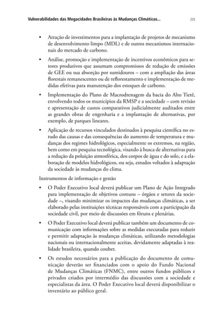 255Vulnerabilidades das Megacidades Brasileiras às Mudanças Climáticas...
•	 Atração de investimentos para a implantação de projetos de mecanismo
de desenvolvimento limpo (MDL) e de outros mecanismos internacio-
nais do mercado de carbono.
•	 Análise, promoção e implementação de incentivos econômicos para se-
tores produtivos que assumam compromissos de redução de emissões
de GEE ou sua absorção por sumidouros – com a ampliação das áreas
florestais remanescentes ou de reflorestamento e implementação de me-
didas efetivas para manutenção dos estoques de carbono.
•	 Implementação do Plano de Macrodrenagem da bacia do Alto Tietê,
envolvendo todos os municípios da RMSP e a sociedade – com revisão
e apresentação de custos comparativos judicialmente auditados entre
as grandes obras de engenharia e a implantação de alternativas, por
exemplo, de parques lineares.
•	 Aplicação de recursos vinculados destinados à pesquisa científica no es-
tudo das causas e das consequências do aumento de temperatura e mu-
danças dos regimes hidrológicos, especialmente os extremos, na região,
bem como em pesquisa tecnológica, visando à busca de alternativas para
a redução da poluição atmosférica, dos corpos de água e do solo, e a ela-
boração de modelos hidrológicos, ou seja, estudos voltados à adaptação
da sociedade às mudanças do clima.
Instrumentos de informação e gestão
•	 O Poder Executivo local deverá publicar um Plano de Ação Integrado
para implementação de objetivos comuns – órgãos e setores da socie-
dade –, visando minimizar os impactos das mudanças climáticas, a ser
elaborado pelas instituições técnicas responsáveis com a participação da
sociedade civil, por meio de discussões em fóruns e plenárias.
•	 O Poder Executivo local deverá publicar também um documento de co-
municação com informações sobre as medidas executadas para reduzir
e permitir adaptação às mudanças climáticas, utilizando metodologias
nacionais ou internacionalmente aceitas, devidamente adaptadas à rea-
lidade brasileira, quando couber.
•	 Os estudos necessários para a publicação do documento de comu-
nicação deverão ser financiados com o apoio do Fundo Nacional
de Mudanças Climáticas (FNMC), entre outros fundos públicos e
privados criados por intermédio das discussões com a sociedade e
especialistas da área. O Poder Executivo local deverá disponibilizar o
inventário ao público geral.
 