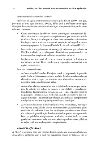 256 Mudança do Clima no Brasil: aspectos econômicos, sociais e regulatórios
Instrumentos de comando e controle
Reforçam-se alguns instrumentos propostos pelo DAEE (2009), em que,
por meio de uma ação conjunta, DAEE, defesa civil e prefeituras municipais
da região deverão criar instrumentos de restrição à impermeabilização das áreas
urbanas, tais como:
•	 Coibir a construção de edifícios – novas construções – em áreas com de-
clividade acentuada e de preservação permanente, por meio do controle
de alvarás, licenças e embargos de obras, bem como oferecer incentivos
fiscais para quem respeitar as regras de ocupação ao longo dos anos –
redução progressiva do Imposto Predial e Territorial Urbano (IPTU).
•	 Introduzir nos regulamentos de outorga já existentes que caberia ao
DAEE a proibição ou o embargo de obras civis que possam resultar em
impactos sobre o regime de deflúvios superficiais na bacia.
•	 Implantar um sistema de alerta a enchentes, inundações e deslizamen-
tos na bacia do Alto Tietê, envolvendo a população, a defesa civil e os
órgãos competentes.
Instrumentos econômicos
•	 As Secretarias da Fazenda e Planejamento deverão proceder à quantifi-
cação dos benefícios decorrentes das medidas de adaptação às mudanças
climáticas, uma vez que esta constitui uma alternativa extremamente
necessária para a viabilização de ações.
•	 As questões relativas aos custos e aos benefícios decorrentes, por exem-
plo, da redução nos índices de doenças e mortalidade – causadas por
inundações, deslizamentos e períodos de seca – e dos impactos positivos
na paisagem – em função das melhorias, visando ao equilíbrio das con-
dições climáticas – devem ser identificadas, quantificadas e amplamente
divulgadas no orçamento participativo de cada município.
•	 A avaliação dos custos e dos benefícios deverá ser auditada, por órgão
ou empresa especializada, que se responsabilizará judicialmente pelos
resultados da auditoria. Uma das abordagens que deverão ser adota-
das refere-se à quantificação dos danos evitados quanto aos aspectos de
bens, propriedades, equipamentos, produção, paralisação do processo
produtivo, atrasos nos deslocamentos, sobrecargas dos serviços públicos
de saúde e salvamento hospitais, emergências etc.
6 CONSIDERAÇÕES FINAIS
A RMSP se defronta com um enorme desafio, sendo que as consequências do
desequilíbrio ambiental com o qual nos deparamos podem ser trágicas. Isto se
 