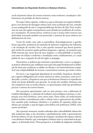 257Vulnerabilidades das Megacidades Brasileiras às Mudanças Climáticas...
revela claramente diante de eventos extremos como enchentes, inundações e des-
lizamentos em períodos de chuvas intensas.
Na seção 4 deste capítulo, verificou-se que as alterações nos regimes hidroló-
gicos e nos sistemas de drenagem urbana, bem como a poluição dos rios, somadas
ao uso inadequado do solo e à impermeabilização da bacia do Alto Tietê, resulta-
ram em uma das regiões metropolitanas mais afetadas por problemas de enchen-
tes e inundações. Da mesma forma, verificou-se que o avanço sobre terrenos com
declividade acentuada também tem provocado o aumento de riscos relativos aos
deslizamentos de terra.
Como foi citado, estes vales se assemelham climatologicamente a grandes
bacias aquecidas, produtoras de toneladas de poluentes originárias das indústrias
e da circulação de veículos. Esta é uma questão estrutural que deverá persistir,
pois resulta de sucessivas opções políticas pregressas e vigentes. As projeções para
2030 mostram que novas áreas de risco surgirão e a vulnerabilidade se intensifi-
cará tanto em relação a enchentes e inundações como a deslizamentos, se o atual
padrão de uso e ocupação do solo da região se propagar.
Dessa forma, as políticas que sustentam o parcelamento, o uso e a ocupação e
as práticas urbanísticas que viabilizam estas ações têm papel fundamental na defini-
ção de metas que conduzam as cidades em direção a um desenvolvimento compa-
tível com a disponibilidade de recursos e características naturais, que inclui o clima.
Os riscos e sua magnitude dependerão de severidade, frequência, distribui-
ção e agentes deflagradores de eventos relativos ao clima; entretanto, como já evi-
denciado, a escala e a frequência com que os fenômenos climáticos se reproduzem
ainda não foram definidas com precisão. As escalas dos modelos climáticos não
são compatíveis com as escalas urbanas e as aproximações ainda não possibilitam
precisar o número de eventos futuros.
São necessárias aproximações cada vez mais precisas, com a elaboração de
modelos hidrológicos, a realização de medições meteorológicas contínuas, a com-
paração com séries históricas, entre outras ações. Desse modo, tal conhecimento
poderia auxiliar o entendimento sobre a relação entre o agravamento dos proble-
mas causados pelas mudanças climáticas e os padrões de expansão urbana que
afetam, por exemplo, a ação de órgãos como defesa civil, prefeituras, DAEE, entre
outros envolvidos.
Até o presente momento, estudos realizados sobre vulnerabilidade urbana têm
sido incipientes; logo, se faz necessário o aprofundamento sobre o gerenciamento
da forma urbana, ou seja, do processo de ocupação e produção dos espaços urbanos
e sua eficiência climática, que contemplem o balanço entre as características da pai-
sagem e as demandas locais. Nessa perspectiva, as medidas de adaptação analisadas
 