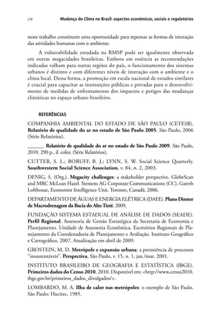 258 Mudança do Clima no Brasil: aspectos econômicos, sociais e regulatórios
neste trabalho constituem uma oportunidade para repensar as formas de interação
das atividades humanas com o ambiente.
A vulnerabilidade estudada na RMSP pode ser igualmente observada
em outras megacidades brasileiras. Embora em essência as recomendações
indicadas valham para outras regiões do país, o funcionamento dos sistemas
urbanos é distinto e com diferentes níveis de interação com o ambiente e o
clima local. Dessa forma, a promoção em escala nacional de estudos similares
é crucial para capacitar as instituições públicas e privadas para o desenvolvi-
mento de medidas de enfrentamento dos impactos e perigos das mudanças
climáticas no espaço urbano brasileiro.
REFERÊNCIAS
COMPANHIA AMBIENTAL DO ESTADO DE SÃO PAULO (CETESB).
Relatório de qualidade do ar no estado de São Paulo 2005. São Paulo, 2006
(Série Relatórios).
______. Relatório de qualidade do ar no estado de São Paulo 2009. São Paulo,
2010. 290 p., il. color. (Série Relatórios).
Cutter, S. L.; Boruff, B. J.; Lynn, S. W. Social Science Quarterly.
Southwestern Social Science Association, v. 84, n. 2, 2003.
DENIG, S. (Org.). Megacity challenges: a stakeholder perspective. GlobeScan
and MRC McLean Hazel. Siemens AG Corporate Communications (CC), Gareth
Lofthouse, Economist Intelligence Unit. Toronto, Canadá, 2006.
DEPARTAMENTO DE ÁGUAS E ENERGIA ELÉTRICA (DAEE). Plano Diretor
de Macrodrenagem da Bacia do AltoTietê, 2009.
FUNDAÇÃO SISTEMA ESTADUAL DE ANÁLISE DE DADOS (SEADE).
Perfil Regional. Assessoria de Gestão Estratégica da Secretaria de Economia e
Planejamento. Unidade de Assessoria Econômica. Escritórios Regionais de Pla-
nejamento da Coordenadoria de Planejamento e Avaliação. Instituto Geográfico
e Cartográfico, 2007. Atualização em abril de 2009.
GROSTEIN, M. D. Metrópole e expansão urbana: a persistência de processos
“insustentáveis”. Perspectiva, São Paulo, v. 15, n. 1, jan./mar. 2001.
INSTITUTO BRASILEIRO DE GEOGRAFIA E ESTATÍSTICA (IBGE).
Primeiros dados do Censo 2010. 2010. Disponível em: http://www.censo2010.
ibge.gov.br/primeiros_dados_divulgados/.
Lombardo, M. A. Ilha de calor nas metrópoles: o exemplo de São Paulo.
São Paulo: Hucitec, 1985.
 