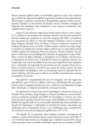 25Introdução
danças climáticas globais sobre a lucratividade agrícola no país. Eles concluem
que os efeitos do aquecimento global na agricultura brasileira serão espacialmente
diferenciados e, portanto, acentuarão as desigualdades regionais. Assim, será im-
portante fortalecer os mecanismos de proteção social e formular estratégias de
adaptação das populações mais vulneráveis a esses impactos econômicos. Esse
capítulo encerra a parte I.
A parte II, que aborda as negociações internacionais, inicia-se com o capítu-
lo 17, Análises de custo-benefício das mudanças climáticas, que faz uma resenha dos
diversos estudos que comparam os custos de mitigação dos GEE e os benefícios
que esta geraria ao reduzir os ônus dos impactos climáticos. Como os autores
Jorge Hargrave, Ronaldo Seroa da Motta e Gustavo Luedemann mostram, há
bastante divergência entre os estudos. Embora muitos receitem uma ação enérgi-
ca imediata na redução das emissões, alguns indicam que os custos dessa atitude
imediata podem não compensar frente aos impactos evitados no futuro. Em que
pesem as diferenças nas metodologias de valoração, de agregação de custos e bene-
fícios e de base de dados utilizadas, as divergências nos resultados são fortemen-
te dependentes da forma como os benefícios futuros da regulação climática são
comparados com custos incorridos no presente para implementar essa regulação,
isto é, dependem da magnitude da taxa de desconto do consumo futuro em re-
lação ao consumo presente. Conclui-se que, apesar do avanço recente, há ainda
muitos desafios metodológicos tanto na mensuração como na valoração dos im-
pactos climáticos de forma que se refinem os subsídios necessários para orientar
os tomadores de decisão.
Seja qual for a temporalidade das ações de mitigação, estas vão exigir uma
ação global, e para tal há de se definir como será a distribuição dos seus custos
entre os países e os agentes econômicos. Este, conforme se tem discutido ao longo
desta introdução, é o objetivo principal da convenção do clima.
O capítulo 18, As metas do Acordo de Copenhague e as decisões de Cancun, de
Ronaldo Seroa da Motta, Jorge Hargrave e Gustavo Luedemann, resume inicial-
mente os principais resultados das COPs de Copenhague e Cancun, que serão
temas de outros capítulos da parte II nos quais serão abordados em maior profun-
didade. Em seguida, dedicam-se a uma análise detalhada das metas notificadas no
Acordo de Copenhague e confirmadas nas decisões de Cancun, discutindo suas
implicações para as negociações futuras e sua contribuição para o compromisso
de se limitar o aumento de temperatura global entre 1,5°C e 2°C.
No capítulo 19, As negociações sobre mudanças climáticas na perspectiva da
indústria, a autora Paula Bennati discute como as decisões recentes nas COPs 15
e 16 interferem diretamente nas estratégias que a indústria nacional deve desen-
volver para fazer frente ao desafio relacionado à gestão de suas emissões de GEE.
 