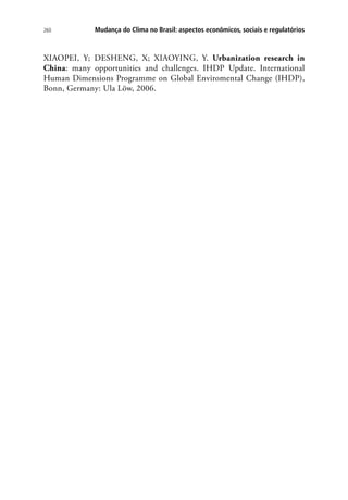 260 Mudança do Clima no Brasil: aspectos econômicos, sociais e regulatórios
XIAOPEI, Y; DESHENG, X; XIAOYING, Y. Urbanization research in
China: many opportunities and challenges. IHDP Update. International
Human Dimensions Programme on Global Enviromental Change (IHDP),
Bonn, Germany: Ula Löw, 2006.
 