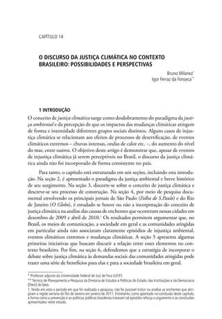 CAPÍTULO 14
O DISCURSO DA JUSTIÇA CLIMÁTICA NO CONTEXTO
BRASILEIRO: POSSIBILIDADES E PERSPECTIVAS
Bruno Milanez*
Igor Ferraz da Fonseca**
1 INTRODUÇÃO
O conceito de justiça climática surge como desdobramento do paradigma da justi-
ça ambiental e da percepção de que os impactos das mudanças climáticas atingem
de forma e intensidade diferentes grupos sociais distintos. Alguns casos de injus-
tiça climática se relacionam aos efeitos de processos de desertificação, de eventos
climáticos extremos − chuvas intensas, ondas de calor etc. −, do aumento do nível
do mar, entre outros. O objetivo deste artigo é demonstrar que, apesar de eventos
de injustiça climática já serem perceptíveis no Brasil, o discurso da justiça climá-
tica ainda não foi incorporado de forma consistente no país.
Para tanto, o capítulo está estruturado em seis seções, incluindo esta introdu-
ção. Na seção 2, é apresentado o paradigma da justiça ambiental e breve histórico
de seu surgimento. Na seção 3, discorre-se sobre o conceito de justiça climática e
descreve-se seu processo de construção. Na seção 4, por meio de pesquisa docu-
mental envolvendo os principais jornais de São Paulo (Folha de S.Paulo) e do Rio
de Janeiro (O Globo), é estudado se houve ou não a incorporação do conceito de
justiça climática na análise das causas de enchentes que ocorreram nessas cidades em
dezembro de 2009 e abril de 2010.1
Os resultados permitem argumentar que, no
Brasil, os meios de comunicação, a sociedade em geral e as comunidades atingidas
em particular ainda não associaram claramente episódios de injustiça ambiental,
eventos climáticos extremos e mudanças climáticas. A seção 5 apresenta algumas
primeiras iniciativas que buscam discutir a relação entre esses elementos no con-
texto brasileiro. Por fim, na seção 6, defendemos que a estratégia de incorporar o
debate sobre justiça climática às demandas sociais das comunidades atingidas pode
trazer uma série de benefícios para elas e para a sociedade brasileira em geral.
* Professor adjunto da Universidade Federal de Juiz de Fora (UFJF).
** Técnico de Planejamento e Pesquisa da Diretoria de Estudos e Políticas do Estado, das Instituições e da Democracia
(Diest) do Ipea.
1.Tendo em vista o período em que foi realizada a pesquisa, não foi possível incluir na análise as enchentes que atin-
giram a região serrana do Rio de Janeiro em janeiro de 2011. Entretanto, como apontado na conclusão deste capítulo,
a forma como a prevenção e as políticas públicas brasileiras trataram tal episódio reforça o argumento e as conclusões
apresentadas neste estudo.
 