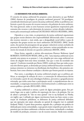 262 Mudança do Clima no Brasil: aspectos econômicos, sociais e regulatórios
2 O MOVIMENTO POR JUSTIÇA AMBIENTAL
O conceito de justiça ambiental foi proposto como alternativa ao que Bullard
(2004) chamou de paradigma da proteção ambiental gerencial. Tal paradigma,
considerado dominante por autores da justiça ambiental, define os problemas am-
bientais a partir da escassez de recursos naturais e da poluição do meio ambiente.
Na visão gerencial, todos os seres humanos seriam igualmente responsáveis pelo
consumo dos recursos e pela destruição da natureza e seriam afetados indistinta-
mente pela contaminação ambiental (ACSELRAD; MELLO; BEZERRA, 2009).
Opondo-se a essa visão, os propositores da justiça ambiental argumentam
que grupos sociais distintos têm responsabilidade diferenciada sobre o consumo
dos recursos naturais e, mais ainda, que a desigualdade social define o grau de
exposição dos grupos sociais aos riscos ambientais (ACSELRAD, 2004). Sendo
assim, eles partem do pressuposto de que grupos vulneráveis seriam excluídos do
processo de formulação de políticas e que, portanto, seriam prejudicados no mo-
mento da tomada de decisão em questões ambientais (IKEME, 2003).
Dessa forma, segundo a ativista afro-americana Florence Robinson (apud
ROBERTS; TOFFOLON-WEISS, 2004, p. 83), “uma injustiça ambiental ocorre
quando uma pessoa ou as pessoas (...) são atingidas por uma carga ambiental em
nome do alegado bem-estar dessa sociedade, mas que o resto da sociedade não
suporta”. Conforme resumido por Ikeme (2003), tendo por base que todas as pes-
soas têm direitos iguais, as demandas por justiça ambiental buscariam remediar in-
justiças existentes ou iminentes na distribuição dos benefícios e dos prejuízos am-
bientais, bem como eliminar condições e decisões que fossem parciais ou injustas.
Para tanto, o paradigma da justiça ambiental propõe que as políticas pú-
blicas, as estratégias de redução de risco e a construção de infraestrutura devem
ser orientadas a partir de uma abordagem holística, preventiva e geograficamente
orientada, que tenha como base a participação social, o empoderamento das co-
munidades, a cooperação intersetorial e interinstitucional e a colaboração entre os
setores público e privado (BULLARD, 2004).
A justiça ambiental se orienta a partir de alguns princípios gerais. Em pri-
meiro lugar, esta se opõe à política de exportação do risco e da poluição. Em vez
de adotar o princípio de “não no meu quintal” (not in my backyard, ou Nimby,
em inglês), que é utilizado por alguns movimentos locais nas lutas contra a cons-
trução de instalações poluidoras, os defensores da justiça ambiental defendem
que tais operações não sejam colocadas no quintal de ninguém (not in anybody’s
backyard, Niaby). A partir dessa premissa, segundo eles, a poluição não poderia ser
deslocada para outras comunidades, o que geraria maior empenho por parte dos res-
ponsáveis por tais danos ambientais a eliminar suas fontes, estimulando a mudança
do modelo de produção, consumo e uso de recursos naturais. Ainda nesse sentido,
 