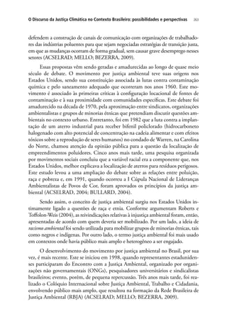 263O Discurso da Justiça Climática no Contexto Brasileiro: possibilidades e perspectivas
defendem a construção de canais de comunicação com organizações de trabalhado-
res das indústrias poluentes para que sejam negociadas estratégias de transição justa,
em que as mudanças ocorram de forma gradual, sem causar grave desemprego nesses
setores (ACSELRAD; MELLO; BEZERRA, 2009).
Essas propostas vêm sendo geradas e amadurecidas ao longo de quase meio
século de debate. O movimento por justiça ambiental teve suas origens nos
Estados Unidos, sendo sua constituição associada às lutas contra contaminação
química e pelo saneamento adequado que ocorreram nos anos 1960. Este mo-
vimento é associado às primeiras críticas à configuração locacional de fontes de
contaminação e à sua proximidade com comunidades específicas. Este debate foi
amadurecido na década de 1970, pela aproximação entre sindicatos, organizações
ambientalistas e grupos de minorias étnicas que pretendiam discutir questões am-
bientais no contexto urbano. Entretanto, foi em 1982 que a luta contra a implan-
tação de um aterro industrial para receber bifenil policlorado (hidrocarboneto
halogenado com alto potencial de concentração na cadeia alimentar e com efeitos
tóxicos sobre a reprodução de seres humanos) no condado de Warren, na Carolina
do Norte, chamou atenção da opinião pública para a questão da localização de
empreendimentos poluidores. Cinco anos mais tarde, uma pesquisa organizada
por movimentos sociais concluiu que a variável racial era a componente que, nos
Estados Unidos, melhor explicava a localização de aterros para resíduos perigosos.
Este estudo levou a uma ampliação do debate sobre as relações entre poluição,
raça e pobreza e, em 1991, quando ocorreu a I Cúpula Nacional de Lideranças
Ambientalistas de Povos de Cor, foram aprovados os princípios da justiça am-
biental (ACSELRAD, 2004; BULLARD, 2004).
Sendo assim, o conceito de justiça ambiental surgiu nos Estados Unidos in-
timamente ligado a questões de raça e etnia. Conforme argumentam Roberts e
Toffolon-Weis (2004), as reivindicações relativas à injustiça ambiental foram, então,
apresentadas de acordo com quem deveria ser mobilizado. Por um lado, a ideia de
racismo ambiental foi sendo utilizada para mobilizar grupos de minorias étnicas, tais
como negros e indígenas. Por outro lado, o termo justiça ambiental foi mais usado
em contextos onde havia público mais amplo e heterogêneo a ser engajado.
O desenvolvimento do movimento por justiça ambiental no Brasil, por sua
vez, é mais recente. Este se iniciou em 1998, quando representantes estaduniden-
ses participaram do Encontro com a Justiça Ambiental, organizado por organi-
zações não governamentais (ONGs), pesquisadores universitários e sindicalistas
brasileiros; evento, porém, de pequena repercussão. Três anos mais tarde, foi rea-
lizado o Colóquio Internacional sobre Justiça Ambiental, Trabalho e Cidadania,
envolvendo público mais amplo, que resultou na formação da Rede Brasileira de
Justiça Ambiental (RBJA) (ACSELRAD; MELLO; BEZERRA, 2009).
 