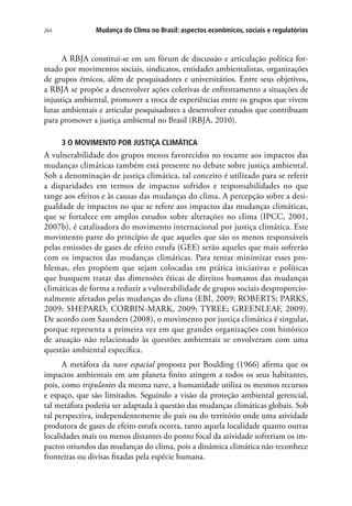 264 Mudança do Clima no Brasil: aspectos econômicos, sociais e regulatórios
A RBJA constitui-se em um fórum de discussão e articulação política for-
mado por movimentos sociais, sindicatos, entidades ambientalistas, organizações
de grupos étnicos, além de pesquisadores e universitários. Entre seus objetivos,
a RBJA se propõe a desenvolver ações coletivas de enfrentamento a situações de
injustiça ambiental, promover a troca de experiências entre os grupos que vivem
lutas ambientais e articular pesquisadores a desenvolver estudos que contribuam
para promover a justiça ambiental no Brasil (RBJA, 2010).
3 O MOVIMENTO POR JUSTIÇA CLIMÁTICA
A vulnerabilidade dos grupos menos favorecidos no tocante aos impactos das
mudanças climáticas também está presente no debate sobre justiça ambiental.
Sob a denominação de justiça climática, tal conceito é utilizado para se referir
a disparidades em termos de impactos sofridos e responsabilidades no que
tange aos efeitos e às causas das mudanças do clima. A percepção sobre a desi-
gualdade de impactos no que se refere aos impactos das mudanças climáticas,
que se fortalece em amplos estudos sobre alterações no clima (IPCC, 2001,
2007b), é catalisadora do movimento internacional por justiça climática. Este
movimento parte do princípio de que aqueles que são os menos responsáveis
pelas emissões de gases de efeito estufa (GEE) serão aqueles que mais sofrerão
com os impactos das mudanças climáticas. Para tentar minimizar esses pro-
blemas, eles propõem que sejam colocadas em prática iniciativas e políticas
que busquem tratar das dimensões éticas de direitos humanos das mudanças
climáticas de forma a reduzir a vulnerabilidade de grupos sociais desproporcio-
nalmente afetados pelas mudanças do clima (EBI, 2009; ROBERTS; PARKS,
2009; SHEPARD; CORBIN-MARK, 2009; TYREE; GREENLEAF, 2009).
De acordo com Saunders (2008), o movimento por justiça climática é singular,
porque representa a primeira vez em que grandes organizações com histórico
de atuação não relacionado às questões ambientais se envolveram com uma
questão ambiental específica.
A metáfora da nave espacial proposta por Boulding (1966) afirma que os
impactos ambientais em um planeta finito atingem a todos os seus habitantes,
pois, como tripulantes da mesma nave, a humanidade utiliza os mesmos recursos
e espaço, que são limitados. Seguindo a visão da proteção ambiental gerencial,
tal metáfora poderia ser adaptada à questão das mudanças climáticas globais. Sob
tal perspectiva, independentemente do país ou do território onde uma atividade
produtora de gases de efeito estufa ocorra, tanto aquela localidade quanto outras
localidades mais ou menos distantes do ponto focal da atividade sofreriam os im-
pactos oriundos das mudanças do clima, pois a dinâmica climática não reconhece
fronteiras ou divisas fixadas pela espécie humana.
 