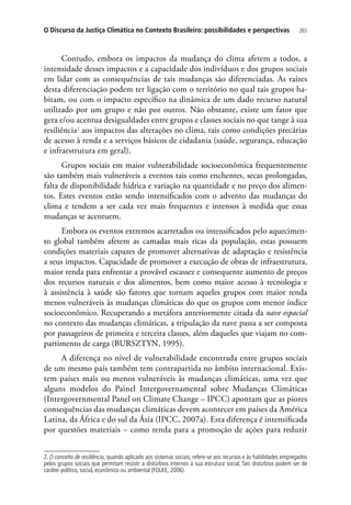 265O Discurso da Justiça Climática no Contexto Brasileiro: possibilidades e perspectivas
Contudo, embora os impactos da mudança do clima afetem a todos, a
intensidade desses impactos e a capacidade dos indivíduos e dos grupos sociais
em lidar com as consequências de tais mudanças são diferenciadas. As raízes
desta diferenciação podem ter ligação com o território no qual tais grupos ha-
bitam, ou com o impacto específico na dinâmica de um dado recurso natural
utilizado por um grupo e não por outros. Não obstante, existe um fator que
gera e/ou acentua desigualdades entre grupos e classes sociais no que tange à sua
resiliência2
aos impactos das alterações no clima, tais como condições precárias
de acesso à renda e a serviços básicos de cidadania (saúde, segurança, educação
e infraestrutura em geral).
Grupos sociais em maior vulnerabilidade socioeconômica frequentemente
são também mais vulneráveis a eventos tais como enchentes, secas prolongadas,
falta de disponibilidade hídrica e variação na quantidade e no preço dos alimen-
tos. Estes eventos estão sendo intensificados com o advento das mudanças do
clima e tendem a ser cada vez mais frequentes e intensos à medida que essas
mudanças se acentuem.
Embora os eventos extremos acarretados ou intensificados pelo aquecimen-
to global também afetem as camadas mais ricas da população, estas possuem
condições materiais capazes de promover alternativas de adaptação e resistência
a seus impactos. Capacidade de promover a execução de obras de infraestrutura,
maior renda para enfrentar a provável escassez e consequente aumento de preços
dos recursos naturais e dos alimentos, bem como maior acesso à tecnologia e
à assistência à saúde são fatores que tornam aqueles grupos com maior renda
menos vulneráveis às mudanças climáticas do que os grupos com menor índice
socioeconômico. Recuperando a metáfora anteriormente citada da nave espacial
no contexto das mudanças climáticas, a tripulação da nave passa a ser composta
por passageiros de primeira e terceira classes, além daqueles que viajam no com-
partimento de carga (BURSZTYN, 1995).
A diferença no nível de vulnerabilidade encontrada entre grupos sociais
de um mesmo país também tem contrapartida no âmbito internacional. Exis-
tem países mais ou menos vulneráveis às mudanças climáticas, uma vez que
alguns modelos do Painel Intergovernamental sobre Mudanças Climáticas
(Intergovernmental Panel on Climate Change – IPCC) apontam que as piores
consequências das mudanças climáticas devem acontecer em países da América
Latina, da África e do sul da Ásia (IPCC, 2007a). Esta diferença é intensificada
por questões materiais − como renda para a promoção de ações para reduzir
2. O conceito de resiliência, quando aplicado aos sistemas sociais, refere-se aos recursos e às habilidades empregados
pelos grupos sociais que permitam resistir a distúrbios internos à sua estrutura social. Tais distúrbios podem ser de
caráter político, social, econômico ou ambiental (FOLKE, 2006).
 