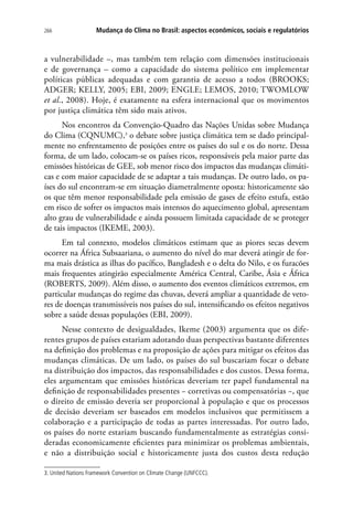 266 Mudança do Clima no Brasil: aspectos econômicos, sociais e regulatórios
a vulnerabilidade –, mas também tem relação com dimensões institucionais
e de governança – como a capacidade do sistema político em implementar
políticas públicas adequadas e com garantia de acesso a todos (BROOKS;
ADGER; KELLY, 2005; EBI, 2009; ENGLE; LEMOS, 2010; TWOMLOW
et al., 2008). Hoje, é exatamente na esfera internacional que os movimentos
por justiça climática têm sido mais ativos.
Nos encontros da Convenção-Quadro das Nações Unidas sobre Mudança
do Clima (CQNUMC),3
o debate sobre justiça climática tem se dado principal-
mente no enfrentamento de posições entre os países do sul e os do norte. Dessa
forma, de um lado, colocam-se os países ricos, responsáveis pela maior parte das
emissões históricas de GEE, sob menor risco dos impactos das mudanças climáti-
cas e com maior capacidade de se adaptar a tais mudanças. De outro lado, os pa-
íses do sul encontram-se em situação diametralmente oposta: historicamente são
os que têm menor responsabilidade pela emissão de gases de efeito estufa, estão
em risco de sofrer os impactos mais intensos do aquecimento global, apresentam
alto grau de vulnerabilidade e ainda possuem limitada capacidade de se proteger
de tais impactos (IKEME, 2003).
Em tal contexto, modelos climáticos estimam que as piores secas devem
ocorrer na África Subsaariana, o aumento do nível do mar deverá atingir de for-
ma mais drástica as ilhas do pacífico, Bangladesh e o delta do Nilo, e os furacões
mais frequentes atingirão especialmente América Central, Caribe, Ásia e África
(ROBERTS, 2009). Além disso, o aumento dos eventos climáticos extremos, em
particular mudanças do regime das chuvas, deverá ampliar a quantidade de veto-
res de doenças transmissíveis nos países do sul, intensificando os efeitos negativos
sobre a saúde dessas populações (EBI, 2009).
Nesse contexto de desigualdades, Ikeme (2003) argumenta que os dife-
rentes grupos de países estariam adotando duas perspectivas bastante diferentes
na definição dos problemas e na proposição de ações para mitigar os efeitos das
mudanças climáticas. De um lado, os países do sul buscariam focar o debate
na distribuição dos impactos, das responsabilidades e dos custos. Dessa forma,
eles argumentam que emissões históricas deveriam ter papel fundamental na
definição de responsabilidades presentes − corretivas ou compensatórias −, que
o direito de emissão deveria ser proporcional à população e que os processos
de decisão deveriam ser baseados em modelos inclusivos que permitissem a
colaboração e a participação de todas as partes interessadas. Por outro lado,
os países do norte estariam buscando fundamentalmente as estratégias consi-
deradas economicamente eficientes para minimizar os problemas ambientais,
e não a distribuição social e historicamente justa dos custos desta redução
3. United Nations Framework Convention on Climate Change (UNFCCC).
 