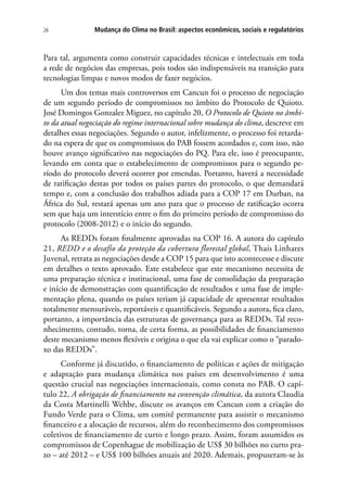 Mudança do Clima no Brasil: aspectos econômicos, sociais e regulatórios26
Para tal, argumenta como construir capacidades técnicas e intelectuais em toda
a rede de negócios das empresas, pois todos são indispensáveis na transição para
tecnologias limpas e novos modos de fazer negócios.
Um dos temas mais controversos em Cancun foi o processo de negociação
de um segundo período de compromissos no âmbito do Protocolo de Quioto.
José Domingos Gonzalez Miguez, no capítulo 20, O Protocolo de Quioto no âmbi-
to da atual negociação do regime internacional sobre mudança do clima, descreve em
detalhes essas negociações. Segundo o autor, infelizmente, o processo foi retarda-
do na espera de que os compromissos do PAB fossem acordados e, com isso, não
houve avanço significativo nas negociações do PQ. Para ele, isso é preocupante,
levando em conta que o estabelecimento de compromissos para o segundo pe-
ríodo do protocolo deverá ocorrer por emendas. Portanto, haverá a necessidade
de ratificação destas por todos os países partes do protocolo, o que demandará
tempo e, com a conclusão dos trabalhos adiada para a COP 17 em Durban, na
África do Sul, restará apenas um ano para que o processo de ratificação ocorra
sem que haja um interstício entre o fim do primeiro período de compromisso do
protocolo (2008-2012) e o início do segundo.
As REDDs foram finalmente aprovadas na COP 16. A autora do capítulo
21, REDD e o desafio da proteção da cobertura florestal global, Thaís Linhares
Juvenal, retrata as negociações desde a COP 15 para que isto acontecesse e discute
em detalhes o texto aprovado. Este estabelece que este mecanismo necessita de
uma preparação técnica e institucional, uma fase de consolidação da preparação
e início de demonstração com quantificação de resultados e uma fase de imple-
mentação plena, quando os países teriam já capacidade de apresentar resultados
totalmente mensuráveis, reportáveis e quantificáveis. Segundo a autora, fica claro,
portanto, a importância das estruturas de governança para as REDDs. Tal reco-
nhecimento, contudo, torna, de certa forma, as possibilidades de financiamento
deste mecanismo menos flexíveis e origina o que ela vai explicar como o “parado-
xo das REDDs”.
Conforme já discutido, o financiamento de políticas e ações de mitigação
e adaptação para mudança climática nos países em desenvolvimento é uma
questão crucial nas negociações internacionais, como consta no PAB. O capí-
tulo 22, A obrigação de financiamento na convenção climática, da autora Claudia
da Costa Martinelli Wehbe, discute os avanços em Cancun com a criação do
Fundo Verde para o Clima, um comitê permanente para assistir o mecanismo
financeiro e a alocação de recursos, além do reconhecimento dos compromissos
coletivos de financiamento de curto e longo prazo. Assim, foram assumidos os
compromissos de Copenhague de mobilização de US$ 30 bilhões no curto pra-
zo – até 2012 – e US$ 100 bilhões anuais até 2020. Ademais, propuseram-se às
 