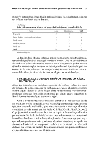271O Discurso da Justiça Climática no Contexto Brasileiro: possibilidades e perspectivas
inclusive, tratava de questões de vulnerabilidade social e desigualdades nos impac-
tos sofridos por classes sociais distintas.
TABELA 2
Principais causas associadas às enchentes do Rio de Janeiro, segundo O Globo
Temas Artigo Editorial/opinião Total
Engenharia 9 2 11
Fatores climáticos − exceto mudanças climáticas 4 0 4
Gestão urbana 5 1 6
Mudanças climáticas 0 2 2
Uso do solo 25 6 31
Total 43 11 54
Fonte: O Globo (2010).
A despeito desse editorial isolado, a análise mostra que há baixa frequência do
tema mudanças climáticas nos artigos sobre esses eventos. Uma vez que os impactos
das enchentes e dos deslizamentos ocorridos nesses dois períodos podem ser con-
siderados como exemplos concretos de injustiça ambiental, é possível sugerir que
o conceito de justiça climática, na interpretação de eventos climáticos extremos e
vulnerabilidade social, ainda não foi incorporado pela sociedade brasileira.
5 VULNERABILIDADE E MUDANÇAS CLIMÁTICAS NO BRASIL: UM DIÁLOGO
EM CONSTRUÇÃO
Ainda que os resultados da pesquisa documental não tenham revelado a presença
do conceito de justiça climática na explicação de eventos climáticos extremos,
existem alguns indícios de que a relação entre vulnerabilidade socioambiental e
mudanças climáticas vem sendo questionada por alguns grupos específicos no
Brasil. Apresentaremos alguns exemplos a seguir.
Com o espírito de relacionar mudanças climáticas e a realidade das cidades
no Brasil, um projeto intitulado !sso não é normal apresenta um portal na internet
que, com conteúdo multimídia, questiona a relação entre mudanças climáticas
e qualidade de vida urbana em São Paulo (O ESTADO DE S.PAULO, 2010).
O projeto menciona as diferentes faces que os impactos das mudanças climáticas
podem ter em São Paulo, incluindo variação brusca de temperaturas, aumento da
intensidade das chuvas e maior chance de epidemias. Entretanto, o projeto sugere
que todos os paulistanos serão igualmente afetados e não distingue aqueles que
são mais vulneráveis. O mesmo projeto também trata da situação de vulnerabili-
dade em que se encontra o estado de Santa Catarina, um dos que mais sofreu com
eventos climáticos extremos nos últimos anos.
 
