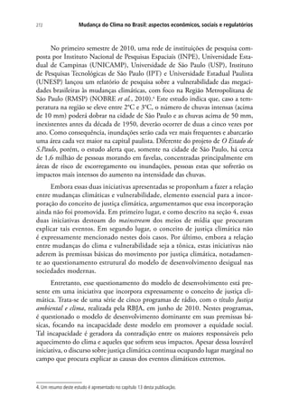 272 Mudança do Clima no Brasil: aspectos econômicos, sociais e regulatórios
No primeiro semestre de 2010, uma rede de instituições de pesquisa com-
posta por Instituto Nacional de Pesquisas Espaciais (INPE), Universidade Esta-
dual de Campinas (UNICAMP), Universidade de São Paulo (USP), Instituto
de Pesquisas Tecnológicas de São Paulo (IPT) e Universidade Estadual Paulista
(UNESP) lançou um relatório de pesquisa sobre a vulnerabilidade das megaci-
dades brasileiras às mudanças climáticas, com foco na Região Metropolitana de
São Paulo (RMSP) (NOBRE et al., 2010).4
Este estudo indica que, caso a tem-
peratura na região se eleve entre 2°C e 3°C, o número de chuvas intensas (acima
de 10 mm) poderá dobrar na cidade de São Paulo e as chuvas acima de 50 mm,
inexistentes antes da década de 1950, deverão ocorrer de duas a cinco vezes por
ano. Como consequência, inundações serão cada vez mais frequentes e abarcarão
uma área cada vez maior na capital paulista. Diferente do projeto de O Estado de
S.Paulo, porém, o estudo alerta que, somente na cidade de São Paulo, há cerca
de 1,6 milhão de pessoas morando em favelas, concentradas principalmente em
áreas de risco de escorregamento ou inundações, pessoas estas que sofrerão os
impactos mais intensos do aumento na intensidade das chuvas.
Embora essas duas iniciativas apresentadas se proponham a fazer a relação
entre mudanças climáticas e vulnerabilidade, elemento essencial para a incor-
poração do conceito de justiça climática, argumentamos que essa incorporação
ainda não foi promovida. Em primeiro lugar, e como descrito na seção 4, essas
duas iniciativas destoam do mainstream dos meios de mídia que procuram
explicar tais eventos. Em segundo lugar, o conceito de justiça climática não
é expressamente mencionado nestes dois casos. Por último, embora a relação
entre mudanças do clima e vulnerabilidade seja a tônica, estas iniciativas não
aderem às premissas básicas do movimento por justiça climática, notadamen-
te ao questionamento estrutural do modelo de desenvolvimento desigual nas
sociedades modernas.
Entretanto, esse questionamento do modelo de desenvolvimento está pre-
sente em uma iniciativa que incorpora expressamente o conceito de justiça cli-
mática. Trata-se de uma série de cinco programas de rádio, com o título Justiça
ambiental e clima, realizada pela RBJA, em junho de 2010. Nestes programas,
é questionado o modelo de desenvolvimento dominante em suas premissas bá-
sicas, focando na incapacidade deste modelo em promover a equidade social.
Tal incapacidade é geradora da contradição entre os maiores responsáveis pelo
aquecimento do clima e aqueles que sofrem seus impactos. Apesar dessa louvável
iniciativa, o discurso sobre justiça climática continua ocupando lugar marginal no
campo que procura explicar as causas dos eventos climáticos extremos.
4. Um resumo deste estudo é apresentado no capítulo 13 desta publicação.
 