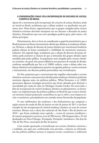 273O Discurso da Justiça Climática no Contexto Brasileiro: possibilidades e perspectivas
6 CONSIDERAÇÕES FINAIS: PELA INCORPORAÇÃO DO DISCURSO DE JUSTIÇA
CLIMÁTICA NO BRASIL
Apesar de o movimento pela incorporação do conceito de justiça climática ainda
ser inicial no Brasil, acreditamos que o debate tenderá a se aprofundar nos pró-
ximos anos. Dessa forma, argumentamos que os grupos atingidos pelos eventos
climáticos extremos deveriam incorporar em seu discurso a discussão da justiça
climática. Entendemos que esse novo paradigma poderia gerar, pelo menos, três
efeitos principais.
Primeiramente, deve-se levar em consideração o papel de proeminência que o
Brasil já possui nos fóruns internacionais oficiais que debatem as mudanças climáti-
cas. Portanto, a adoção do discurso de justiça climática por movimentos brasileiros
poderia reforçar de forma considerável a visibilidade do movimento internacio-
nalmente. Em segundo lugar, acreditamos que a adoção do discurso da justiça cli-
mática pode aumentar as chances de que as demandas dos grupos afetados sejam
atendidas pelo poder público. As populações mais atingidas pelos eventos climáti-
cos extremos, em geral, têm pouca influência nos processos de tomada de decisão,
conforme exemplificado por Sze et al. (2009); todavia, como o debate sobre mu-
danças climáticas está amplamente presente nas agendas políticas e sociais nacionais
e internacionais, este discurso poderia potencializar suas reivindicações.
Por fim, propomos que a caracterização das tragédias relacionadas a eventos
climáticos extremos como processos afetados pelas mudanças climáticas poderiam
reorientar algumas ações em políticas públicas. White-Newsome et al. (2009)
apresentam algumas estratégias preventivas que foram adotadas para diminuir a
mortalidade por ondas de calor em Michigan, Estados Unidos. Por outro lado, a
falta da incorporação da variável mudança climática no planejamento, na formu-
lação e na implementação das políticas públicas no Brasil faz que eventos climáti-
cos extremos atinjam proporções catastróficas no que se refere a seus impactos so-
ciais e econômicos, principalmente nas camadas menos favorecidas da população.
O caso emblemático das enchentes e dos deslizamentos que atingiram a
região serrana do estado do Rio de Janeiro no mês de janeiro de 2011 é um bom
exemplo da não incorporação da variável mudança climática no trato de eventos
extremos. Mesmo com o alerta das enchentes de São Paulo e Rio de Janeiro em
2010 – que foram analisadas neste capítulo –, evento de natureza semelhante e
de maiores proporções acarretou cerca de 900 mortes, 500 desaparecidos e 35 mil
desalojados em Nova Friburgo, Teresópolis, Petrópolis, Sumidouro e São José do
Vale do Rio Preto, municípios do Rio de Janeiro.
Com estudos apontando a intensificação nos eventos climáticos extremos e
a realidade, ano após ano, confirmando estas previsões, a demora na reformula-
ção das políticas públicas acentua os impactos sociais, econômicos e ambientais
 