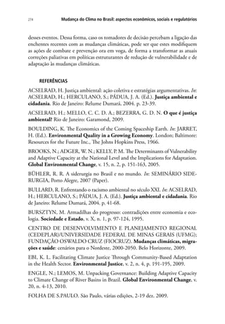 274 Mudança do Clima no Brasil: aspectos econômicos, sociais e regulatórios
desses eventos. Dessa forma, caso os tomadores de decisão percebam a ligação das
enchentes recentes com as mudanças climáticas, pode ser que estes modifiquem
as ações de combate e prevenção ora em voga, de forma a transformar as atuais
correções paliativas em políticas estruturantes de redução de vulnerabilidade e de
adaptação às mudanças climáticas.
REFERÊNCIAS
ACSELRAD, H. Justiça ambiental: ação coletiva e estratégias argumentativas. In:
ACSELRAD, H.; HERCULANO, S.; PÁDUA, J. A. (Ed.). Justiça ambiental e
cidadania. Rio de Janeiro: Relume Dumará, 2004. p. 23-39.
ACSELRAD, H.; MELLO, C. C. D. A.; BEZERRA, G. D. N. O que é justiça
ambiental? Rio de Janeiro: Garamond, 2009.
BOULDING, K. The Economics of the Coming Spaceship Earth. In: JARRET,
H. (Ed.). Environmental Quality in a Growing Economy. London; Baltimore:
Resources for the Future Inc., The Johns Hopkins Press, 1966.
BROOKS, N.; ADGER, W. N.; KELLY, P. M. The Determinants of Vulnerability
and Adaptive Capacity at the National Level and the Implications for Adaptation.
Global Environmental Change, v. 15, n. 2, p. 151-163, 2005.
BÜHLER, R. R. A siderurgia no Brasil e no mundo. In: SEMINÁRIO SIDE-
RURGIA, Porto Alegre, 2007 (Paper).
BULLARD, R. Enfrentando o racismo ambiental no século XXI. In: ACSELRAD,
H.; HERCULANO, S.; PÁDUA, J. A. (Ed.). Justiça ambiental e cidadania. Rio
de Janeiro: Relume Dumará, 2004. p. 41-68.
BURSZTYN, M. Armadilhas do progresso: contradições entre economia e eco-
logia. Sociedade e Estado, v. X, n. 1, p. 97-124, 1995.
CENTRO DE DESENVOLVIMENTO E PLANEJAMENTO REGIONAL
(CEDEPLAR)/UNIVERSIDADE FEDERAL DE MINAS GERAIS (UFMG);
FUNDAÇÃO OSWALDO CRUZ (FIOCRUZ). Mudanças climáticas, migra-
ções e saúde: cenários para o Nordeste, 2000-2050. Belo Horizonte, 2009.
EBI, K. L. Facilitating Climate Justice Through Community-Based Adaptation
in the Health Sector. Environmental Justice, v. 2, n. 4, p. 191-195, 2009.
ENGLE, N.; LEMOS, M. Unpacking Governance: Building Adaptive Capacity
to Climate Change of River Basins in Brazil. Global Environmental Change, v.
20, n. 4-13, 2010.
FOLHA DE S.PAULO. São Paulo, várias edições, 2-19 dez. 2009.
 
