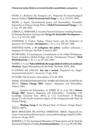 275O Discurso da Justiça Climática no Contexto Brasileiro: possibilidades e perspectivas
FOLKE, C. Resilience: the Emergence of a Perspective for Social-Ecological
Systems Analyses. Global Environmental Change, v. 16, p. 253-267, 2006.
IKEME, J. Equity, Environmental Justice and Sustainability: Incomplete
Approaches in Climate Change Politics. Global Environmental Change, v. 13,
n. 3, p. 195-206, 2003.
LARREA, C.; WARNARS, L. Ecuador’s Yasuni-Itt Initiative: Avoiding Emissions
by Keeping Petroleum Underground. Energy for Sustainable Development, v.
13, n. 3, p. 219-223, 2009.
LOHMANN, L. Carbon Trading, Climate Justice and the Production of
Ignorance: Ten Examples. Development, v. 51, n. 3, p. 359-365, 2008.
MARTÍNEZ-ALIER, J. O ecologismo dos pobres: conflitos ambientais e
linguagens de valoração. São Paulo: Contexto, 2007.
MCMICHAEL, P. Contemporary Contradictions of the Global Development
Project: Geopolitics, Global Ecology and the “Development Climate”. Third
World Quarterly, v. 30, n. 1, p. 247-262, 2009.
NOBRE, C. A. et al. Vulnerabilidadesdasmegacidadesbrasileirasàsmudanças
climáticas: Região Metropolitana de São Paulo. São Paulo: INPE, 2010.
O ESTADO DE S.PAULO. Isso não é normal. Disponível em: http://
Issonaoenormal.com.br/. Acesso em: 27 ago. 2010.
O GLOBO. Rio de Janeiro, várias edições, 5-15 abr. 2010.
PAINEL INTERGOVERNAMENTAL SOBRE MUDANÇAS CLIMÁTICAS
(IPCC). Climate Change 2001: Impacts, Adaptation and Vulnerability.
Valência, 2001.
______. Summary for Policymakers. In: PARRY, M. L. et al. (Ed.). Climate
Change 2007: Impacts, Adaptation and Vulnerability. Cambridge, UK:
Cambridge University Press, 2007a. p. 7-22. Contribution of Working
Group II to the Fourth Assessment Report of the Intergovernmental Panel on
Climate Change.
______. Working Group I: the Physical Basis of Climate Change Report.
Valência, 2007b.
REDE BRASILEIRA DE JUSTIÇA AMBIENTAL (RBJA). Disponível em:
http://www.justicaambiental.org.br/_justicaambiental/pagina.php?id=2300.
Acesso em: 24 ago. 2010.
ROBERTS, J. T. The International Dimension of Climate Justice and the Need for
InternationalAdaptationFunding.EnvironmentalJustice,v.2,n.4,p.185-190,2009.
 