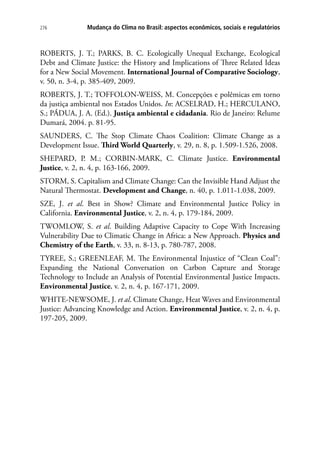 276 Mudança do Clima no Brasil: aspectos econômicos, sociais e regulatórios
ROBERTS, J. T.; PARKS, B. C. Ecologically Unequal Exchange, Ecological
Debt and Climate Justice: the History and Implications of Three Related Ideas
for a New Social Movement. International Journal of Comparative Sociology,
v. 50, n. 3-4, p. 385-409, 2009.
ROBERTS, J. T.; TOFFOLON-WEISS, M. Concepções e polêmicas em torno
da justiça ambiental nos Estados Unidos. In: ACSELRAD, H.; HERCULANO,
S.; PÁDUA, J. A. (Ed.). Justiça ambiental e cidadania. Rio de Janeiro: Relume
Dumará, 2004. p. 81-95.
SAUNDERS, C. The Stop Climate Chaos Coalition: Climate Change as a
Development Issue. Third World Quarterly, v. 29, n. 8, p. 1.509-1.526, 2008.
SHEPARD, P. M.; CORBIN-MARK, C. Climate Justice. Environmental
Justice, v. 2, n. 4, p. 163-166, 2009.
STORM, S. Capitalism and Climate Change: Can the Invisible Hand Adjust the
Natural Thermostat. Development and Change, n. 40, p. 1.011-1.038, 2009.
SZE, J. et al. Best in Show? Climate and Environmental Justice Policy in
California. Environmental Justice, v. 2, n. 4, p. 179-184, 2009.
TWOMLOW, S. et al. Building Adaptive Capacity to Cope With Increasing
Vulnerability Due to Climatic Change in Africa: a New Approach. Physics and
Chemistry of the Earth, v. 33, n. 8-13, p. 780-787, 2008.
TYREE, S.; GREENLEAF, M. The Environmental Injustice of “Clean Coal”:
Expanding the National Conversation on Carbon Capture and Storage
Technology to Include an Analysis of Potential Environmental Justice Impacts.
Environmental Justice, v. 2, n. 4, p. 167-171, 2009.
WHITE-NEWSOME, J. et al. Climate Change, Heat Waves and Environmental
Justice: Advancing Knowledge and Action. Environmental Justice, v. 2, n. 4, p.
197-205, 2009.
 