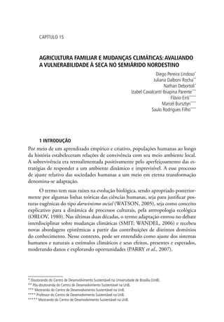 CAPÍTULO 15
AGRICULTURA FAMILIAR E MUDANÇAS CLIMÁTICAS:AVALIANDO
A VULNERABILIDADE À SECA NO SEMIÁRIDO NORDESTINO
Diego Pereira Lindoso*
Juliana Dalboni Rocha**
Nathan Debortoli*
Izabel Cavalcanti Ibiapina Parente***
Flávio Eiró*****
Marcel Bursztyn****
Saulo Rodrigues Filho****
1 INTRODUÇÃO
Por meio de um aprendizado empírico e criativo, populações humanas ao longo
da história estabeleceram relações de convivência com seu meio ambiente local.
A sobrevivência era retroalimentada positivamente pelo aperfeiçoamento das es-
tratégias de responder a um ambiente dinâmico e imprevisível. A esse processo
de ajuste relativo das sociedades humanas a um meio em eterna transformação
denomina-se adaptação.
O termo tem suas raízes na evolução biológica, sendo apropriado posterior-
mente por algumas linhas teóricas das ciências humanas, seja para justificar pos-
turas eugênicas do tipo darwinismo social (WATSON, 2005), seja como conceito
explicativo para a dinâmica de processos culturais, pela antropologia ecológica
(ORLOV, 1980). Nas últimas duas décadas, o termo adaptação entrou no debate
interdisciplinar sobre mudanças climáticas (SMIT; WANDEL, 2006) e recebeu
novas abordagens epistêmicas a partir das contribuições de distintos domínios
do conhecimento. Nesse contexto, pode ser entendido como ajuste dos sistemas
humanos e naturais a estímulos climáticos e seus efeitos, presentes e esperados,
moderando danos e explorando oportunidades (PARRY et al., 2007).
* Doutorando do Centro de Desenvolvimento Sustentável na Universidade de Brasília (UnB).
** Pós-doutoranda do Centro de Desenvolvimento Sustentável na UnB.
*** Mestranda do Centro de Desenvolvimento Sustentável na UnB.
**** Professor do Centro de Desenvolvimento Sustentável na UnB.
***** Mestrando do Centro de Desenvolvimento Sustentável na UnB.
 