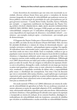 278 Mudança do Clima no Brasil: aspectos econômicos, sociais e regulatórios
Como decorrência da ressonância que esse tema tem encontrado na so-
ciedade, diversos esforços foram feitos para prover a tomadores de decisão
sistemas integrados de avaliação de vulnerabilidade que pudessem nortear po-
líticas públicas e determinação de prioridades de ação, principalmente por al-
guns governos nacionais – Canadá, Reino Unido, Austrália, Suécia e Holanda,
por exemplo – e organismos multilaterais da Organização das Nações Uni-
das (ONU) (Yusuf; Francisco, 2009; AGO; ALLEN CONSULTING
GROUP, 2005; DEFRA, 2003). Lonergan (1998) propôs um índice global de
vulnerabilidade, composto por 12 indicadores abrangendo aspectos sociais –
como dependência de importação de alimentos e mortalidade infantil –, eco-
nômicos – por exemplo, renda per capita – e institucionais – por exemplo, grau
de democratização.
O Programa das Nações Unidas para o Desenvolvimento (PNUD) apresen-
tou, em 2004, um índice de risco de desastre (Disaster Risk Index). Nele, este risco
foi calculado dividindo-se o número de vítimas de determinado desastre – por
exemplo, terremoto e enchentes – pela população exposta ao perigo. Em seguida,
26 indicadores foram selecionados junto a especialistas e análises estatísticas fo-
ram feitas tendo em vista o risco obtido. Entre os resultados, verificou-se que as
populações rurais estavam diante do risco de impactos locais devido às mudanças
climáticas e à degradação ambiental, assim como suas capacidades de lidar com
os impactos estavam sendo erodidas pelo processo de globalização. Diffenbaugh
et al. (2007) desenvolveram um índice para avaliar a exposição socioclimática dos
países ao redor do mundo. Para tal, integrou os indicadores de exposição climáti-
ca com os de pobreza, demografia e saúde, resultando em um mapa que mostrou
os países mais populosos e pobres como os mais vulneráveis às mudanças climá-
ticas, ressaltando as iniquidades envolvidas do debate sobre a responsabilidade
pelas causas e a distribuição das consequências. Este tema é foco da discussão
que vem se construíndo sobre justiça climática, a qual explicita que os principais
responsáveis pelo aquecimento global são os países industrializados, enquanto os
principais afetados (mais vulneráveis) serão os mais pobres e que pouco contribu-
íram para as emissões de GEE.
Em escala nacional, O’Brien et al. (2004) elaboraram um sistema de avalia-
ção da vulnerabilidade da agricultura na Índia. Em seu arcabouço conceitual, os
autores adotaram as noções de capacidade adaptativa (CA), sensibilidade e expo-
sição, selecionando indicadores específicos para cada uma destas. Adicionalmente
aos fatores climáticos, o fator globalização foi adotado como aspecto da exposição
e incorporado ao sistema de avaliação. Já no contexto brasileiro, abordagens in-
terdisciplinares da vulnerabilidade ainda são incipientes, carecendo de trabalhos
que vinculem as multidimensões e escalas envolvidas na vulnerabilidade humana
 