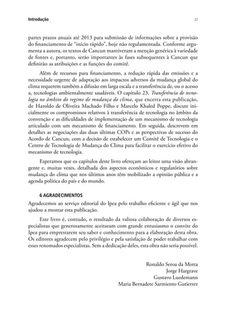 27Introdução
partes prazos anuais até 2013 para submissão de informações sobre a provisão
do financiamento de “início rápido”, hoje não regulamentada. Conforme argu-
menta a autora, os textos de Cancun mantiveram a menção genérica à variedade
de fontes e, portanto, serão importantes às fases subsequentes à Cancun que
definirão as atribuições e as funções do comitê.
Além de recursos para financiamento, a redução rápida das emissões e a
necessidade urgente de adaptação aos impactos adversos da mudança global do
clima requerem também a difusão em larga escala e a transferência de, ou o acesso
a, tecnologias ambientalmente saudáveis. O capítulo 23, Transferência de tecno-
logia no âmbito do regime de mudança do clima, que encerra esta publicação,
de Haroldo de Oliveira Machado Filho e Marcelo Khaled Poppe, discute ini-
cialmente os compromissos relativos à transferência de tecnologia no âmbito da
convenção e as dificuldades de implementação de um mecanismo de tecnologia
articulado com um mecanismo de financiamento. Em seguida, descrevem em
detalhes as negociações das duas últimas COPs e as perspectivas de sucesso do
Acordo de Cancun, com a decisão de estabelecer um Comitê de Tecnologia e o
Centro de Tecnologia de Mudança do Clima para facilitar o exercício efetivo do
mecanismo de tecnologia.
Esperamos que os capítulos deste livro ofereçam ao leitor uma visão abran-
gente e, muitas vezes, detalhada dos aspectos econômicos e regulatórios sobre
mudança do clima que nos últimos anos têm mobilizado a opinião pública e a
agenda política do país e do mundo.
6 AGRADECIMENTOS
Agradecemos ao serviço editorial do Ipea pelo trabalho eficiente e ágil que nos
ajudou a montar esta publicação.
Este livro é, contudo, o resultado da valiosa colaboração de diversos es-
pecialistas que generosamente aceitaram com grande entusiasmo o convite do
Ipea para emprestarem seu saber e conhecimento para a elaboração desta obra.
Os editores agradecem pelo privilégio e pela satisfação de poder trabalhar com
esses renomados especialistas. Sem a dedicação deles, esta obra não seria possível.
Ronaldo Seroa da Motta
Jorge Hargrave
Gustavo Luedemann
Maria Bernadete Sarmiento Gutierrez
 