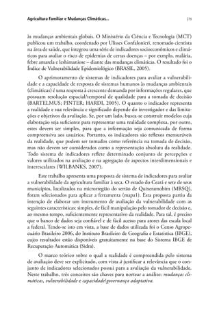 279Agricultura Familiar e Mudanças Climáticas...
às mudanças ambientais globais. O Ministério da Ciência e Tecnologia (MCT)
publicou um trabalho, coordenado por Ulisses Confalonieri, renomado cientista
na área de saúde, que integrou uma série de indicadores socioeconômicos e climá-
ticos para avaliar o risco de epidemias de certas doenças – por exmplo, malária,
febre amarela e leshimaniose – diante das mudanças climáticas. O resultado foi o
Índice de Vulnerabilidade Epidemiológico (BRASIL, 2005).
O aprimoramento de sistemas de indicadores para avaliar a vulnerabili-
dade e a capacidade de resposta de sistemas humanos às mudanças ambientais
(climáticas) é uma resposta à crescente demanda por informações regulares, que
possuam resolução espacial/temporal de qualidade para a tomada de decisão
(BARTELMUS; PINTER; HARDI, 2005). O quanto o indicador representa
a realidade e sua relevância e significado depende do investigador e das limita-
ções e objetivos da avaliação. Se, por um lado, busca-se construir modelos cuja
elaboração seja suficiente para representar uma realidade complexa, por outro,
estes devem ser simples, para que a informação seja comunicada de forma
compreensiva aos usuários. Portanto, os indicadores são reflexos mensuráveis
da realidade, que podem ser tomados como referência na tomada de decisão,
mas não devem ser considerados como a representação absoluta da realidade.
Todo sistema de indicadores reflete determinado conjunto de percepções e
valores utilizados na avaliação e na agregação de aspectos interdimensionais e
interescalares (WILBANKS, 2007).
Este trabalho apresenta uma proposta de sistema de indicadores para avaliar
a vulnerabilidade da agricultura familiar à seca. O estado do Ceará e sete de seus
municípios, localizados na microrregião do sertão de Quixeramobim (MRSQ),
foram selecionados para aplicar a ferramenta (mapa1). Esta proposta partiu da
intenção de elaborar um instrumento de avaliação da vulnerabilidade com as
seguintes características: simples, de fácil manipulação pelo tomador de decisão e,
ao mesmo tempo, suficientemente representativo da realidade. Para tal, é preciso
que o banco de dados seja confiável e de fácil acesso para atores das escala local
a federal. Tendo-se isto em vista, a base de dados utilizada foi o Censo Agrope-
cuário Brasileiro 2006, do Instituto Brasileiro de Geografia e Estatística (IBGE),
cujos resultados estão disponíveis gratuitamente na base do Sistema IBGE de
Recuperação Automática (Sidra).
O marco teórico sobre o qual a realidade é compreendida pelo sistema
de avaliação deve ser explicitado, com vista à justificar a relevância que o con-
junto de indicadores selecionados possui para a avaliação da vulnerabilidade.
Neste trabalho, três conceitos são chaves para nortear a análise: mudanças cli-
máticas, vulnerabilidade e capacidade/governança adaptativa.
 