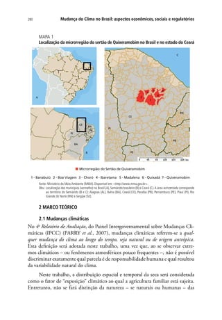280 Mudança do Clima no Brasil: aspectos econômicos, sociais e regulatórios
MAPA 1
Localização da microrregião do sertão de Quixeramobim no Brasil e no estado do Ceará
1 - Banabuiú 2 - Boa Viagem 3 - Choró 4 - Ibaretama 5 - Madalena 6 - Quixadá 7 - Quixeramobim
A
B
C
1
2
3
5
6
7
4
C
PI
PE
PB
RN
CE
CE
PI
BA
PE
RN
PB
AL
SE
Microrregião do Sertão de Quixeramobim
Fonte: Ministério do Meio Ambiente (MMA). Disponível em: http://www.mma.gov.br.
Obs.: Localização dos municípios (vermelho) no Brasil (A), Semiárido brasileiro (B) e Ceará (C).A área acinzentada corresponde
ao território do Semiárido (B e C): Alagoas (AL), Bahia (BA), Ceará (CE), Paraíba (PB), Pernambuco (PE), Piauí (PI), Rio
Grande do Norte (RN) e Sergipe (SE).
2 MARCO TEÓRICO
2.1 Mudanças climáticas
No 4o
Relatório de Avaliação, do Painel Intergovernamental sobre Mudanças Cli-
máticas (IPCC) (PARRY et al., 2007), mudanças climáticas referem-se a qual-
quer mudança do clima ao longo do tempo, seja natural ou de origem antrópica.
Esta definição será adotada neste trabalho, uma vez que, ao se observar extre-
mos climáticos – ou fenômenos atmosféricos pouco frequentes –, não é possível
discriminar exatamente qual parcela é de responsabilidade humana e qual resultou
da variabilidade natural do clima.
Neste trabalho, a distribuição espacial e temporal da seca será considerada
como o fator de “exposição” climático ao qual a agricultura familiar está sujeita.
Entretanto, não se fará distinção da natureza – se naturais ou humanas – das
 
