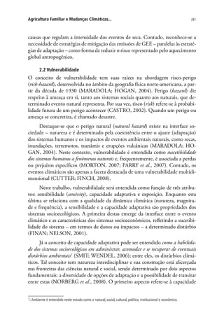 281Agricultura Familiar e Mudanças Climáticas...
causas que regulam a intensidade dos eventos de seca. Contudo, reconhece-se a
necessidade de estratégias de mitigação das emissões de GEE – paralelas às estraté-
gias de adaptação – como forma de reduzir o risco representado pelo aquecimento
global antropogênico.
2.2 Vulnerabilidade
O conceito de vulnerabilidade tem suas raízes na abordagem risco-perigo
(risk-hazard), desenvolvida no âmbito da geografia física norte-americana, a par-
tir da década de 1930 (MARADOLA; HOGAN, 2004). Perigo (hazard) diz
respeito à ameaça em si, tanto aos sistemas sociais quanto aos naturais, que de-
terminado evento natural representa. Por sua vez, risco (risk) refere-se à probabi-
lidade futura de um perigo acontecer (CASTRO, 2002). Quando um perigo ou
ameaça se concretiza, é chamado desastre.
Destaque-se que o perigo natural (natural hazard) existe na interface so-
ciedade – natureza e é determinado pela coexistência entre o ajuste (adaptação)
dos sistemas humanos e os impactos de eventos ambientais naturais, como secas,
inundações, terremotos, tsunâmis e erupções vulcânicas (MARADOLA; HO-
GAN, 2004). Neste contexto, vulnerabilidade é entendida como suscetibilidade
dos sistemas humanos a fenômenos naturais e, frequentemente, é associada a perdas
ou prejuízos específicos (MORTON, 2007; PARRY et al., 2007). Contudo, os
eventos climáticos são apenas a faceta destacada de uma vulnerabilidade multidi-
mensional (CUTTER; FINCH, 2008).
Neste trabalho, vulnerabilidade será entendida como função de três atribu-
tos: sensibilidade (sensivity), capacidade adaptativa e exposição. Enquanto esta
última se relaciona com a qualidade da dinâmica climática (natureza, magnitu-
de e frequência), a sensibilidade e a capacidade adaptativa são propriedades dos
sistemas socioecológicos. A primeira destas emerge da interface entre o evento
climático e as características dos sistemas socioeconômicos, refletindo a sucetibi-
lidade do sistema – em termos de danos ou impactos – a determinado distúrbio
(FINAN; NELSON, 2001).
Já o conceito de capacidade adaptativa pode ser entendido como a habilida-
de dos sistemas socioecológicos em administrar, acomodar e se recuperar de eventuais
distúrbios ambientais1
(SMIT; WENDEL, 2006); entre eles, os distúrbios climá-
ticos. Tal conceito tem natureza interdisciplinar e sua construção está alicerçada
nas fronteiras das ciências natural e social, sendo determinado por dois aspectos
fundamentais: a diversidade de opções de adaptação e a possibilidade de transitar
entre estas (NORBERG et al., 2008). O primeiro aspecto refere-se à capacidade
1.Ambiente é entendido neste estudo como o natural, social, cultural, político, institucional e econômico.
 