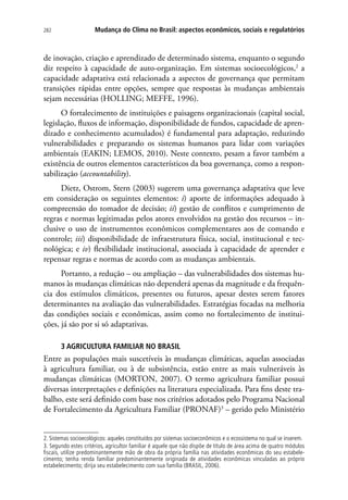 282 Mudança do Clima no Brasil: aspectos econômicos, sociais e regulatórios
de inovação, criação e aprendizado de determinado sistema, enquanto o segundo
diz respeito à capacidade de auto-organização. Em sistemas socioecológicos,2
a
capacidade adaptativa está relacionada a aspectos de governança que permitam
transições rápidas entre opções, sempre que respostas às mudanças ambientais
sejam necessárias (HOLLING; MEFFE, 1996).
O fortalecimento de instituições e paisagens organizacionais (capital social,
legislação, fluxos de informação, disponibilidade de fundos, capacidade de apren-
dizado e conhecimento acumulados) é fundamental para adaptação, reduzindo
vulnerabilidades e preparando os sistemas humanos para lidar com variações
ambientais (EAKIN; LEMOS, 2010). Neste contexto, pesam a favor também a
existência de outros elementos característicos da boa governança, como a respon-
sabilização (accountability).
Dietz, Ostrom, Stern (2003) sugerem uma governança adaptativa que leve
em consideração os seguintes elementos: i) aporte de informações adequado à
compreensão do tomador de decisão; ii) gestão de conflitos e cumprimento de
regras e normas legitimadas pelos atores envolvidos na gestão dos recursos – in-
clusive o uso de instrumentos econômicos complementares aos de comando e
controle; iii) disponibilidade de infraestrutura física, social, institucional e tec-
nológica; e iv) flexibilidade institucional, associada à capacidade de aprender e
repensar regras e normas de acordo com as mudanças ambientais.
Portanto, a redução – ou ampliação – das vulnerabilidades dos sistemas hu-
manos às mudanças climáticas não dependerá apenas da magnitude e da frequên-
cia dos estímulos climáticos, presentes ou futuros, apesar destes serem fatores
determinantes na avaliação das vulnerabilidades. Estratégias focadas na melhoria
das condições sociais e econômicas, assim como no fortalecimento de institui-
ções, já são por si só adaptativas.
3 AGRICULTURA FAMILIAR NO BRASIL
Entre as populações mais suscetíveis às mudanças climáticas, aquelas associadas
à agricultura familiar, ou à de subsistência, estão entre as mais vulneráveis às
mudanças climáticas (MORTON, 2007). O termo agricultura familiar possui
diversas interpretações e definições na literatura especializada. Para fins deste tra-
balho, este será definido com base nos critérios adotados pelo Programa Nacional
de Fortalecimento da Agricultura Familiar (PRONAF)3
– gerido pelo Ministério
2. Sistemas socioecológicos: aqueles constituídos por sistemas socioeconômicos e o ecossistema no qual se inserem.
3. Segundo estes critérios, agricultor familiar é aquele que não dispõe de título de área acima de quatro módulos
fiscais, utilize predominantemente mão de obra da própria família nas atividades econômicas do seu estabele-
cimento; tenha renda familiar predominantemente originada de atividades econômicas vinculadas ao próprio
estabelecimento; dirija seu estabelecimento com sua família (BRASIL, 2006).
 