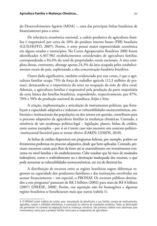 283Agricultura Familiar e Mudanças Climáticas...
do Desenvolvimento Agrário (MDA) –, uma das principais linhas brasileiras de
financiamento para o setor.
De relevância econômica nacional, a cadeia produtiva da agricultura fami-
liar é responsável por cerca de 10% do produto interno bruto (PIB) brasileiro
(Guilhoto, 2007). Porém, o setor possui maior expressividade econômica
em alguns estados e municípios. No Censo Agropecuário Brasileiro 2006 foram
identificados 4.367.902 estabelecimentos considerados de agricultura familiar,
correspondendo a 84,4% do total de propriedades rurais nacionais. A área com-
pleta destas, entretanto, abrange apenas 24,3% da área ocupada pelos estabeleci-
mentos rurais do país, explicitando a alta concentração fundiária brasileira.
Outro dado significativo, também evidenciado por esse censo, é que a agri-
cultura familiar ocupa 75% da força de trabalho agrícola (12,3 milhões de pes-
soas), destacando-se a importância do setor na ocupação da mão de obra rural.
Ademais, a agricultura familiar é responsável pela produção da parte majoritária
da cesta básica das famílias brasileiras, respondendo, respectivamente, por 87%,
70% e 58% da produção nacional de mandioca, feijão e leite.
A criação, implementação e articulação de instrumentos políticos, que forta-
leçam a capacidade adaptativa e reduzam as vulnerabilidades socioeconômicas, am-
bientais e institucionais das populações ou dos setores em questão, contribuem para
o processo adaptativo da agricultura familiar às mudanças climáticas. Contudo, a
existência de um arcabouço político-legal – legislação, planos, linhas de crédito,
entre outros exemplos – por si só é inerte caso não encontre um contexto político-
-institucional favorável para se tornar efetivo (EAKIN; LEMOS, 2010).
As linhas de crédito disponíveis em programas federais, por exemplo, podem ser
ferramentas poderosas no processo adaptativo, desde que bem-aplicadas. Contudo, pre-
cisam encontrar canais para fluir da fonte até se materializarem em investimentos con-
cretos no nível familiar e do estabelecimento. Cabe ressaltar que há risco de resultados
indesejáveis, como o endividamento ou a destinação inadequada dos recursos, o que
pode aumentar as vulnerabilidades socioeconômicas, em vez de diminuí-las.
A distribuição de recursos entre as regiões brasileiras sugere diferenças re-
gionais na capacidade dos produtores familiares e das instituições envolvidas em
acessar financiamento – em especial, o PRONAF. Os recursos públicos destina-
dos a este programa4
passaram de R$ 2 bilhões (2002) para mais de R$ 8 bilhões
(2007) (DIEESE, 2008). Porém, sua aquisição não foi homogênea e algumas
regiões brasileiras se beneficiaram mais que outras (tabela 1).
4. O PRONAF prevê créditos de custeio para: manutenção do beneficiário e sua família; compra de medicamentos,
agasalhos, roupas e utilidades domésticas; e construção ou reforma de instalações sanitárias. Todas as destinações
são pertinentes no contexto da adaptação local às mudanças climáticas. São previstos créditos mais volumosos para
investimentos, tanto para o produtor familiar como para as cooperativas de agricultores.
 