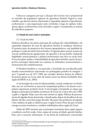 285Agricultura Familiar e Mudanças Climáticas...
Coloca-se a pergunta: por que a alocação dos recursos não é proporcional
ao tamanho das populações regionais de agricultura familiar? Sugere-se, neste
trabalho, que diversos fatores relacionados à capacidade adaptativa (aprendizado,
conhecimento e auto-organização) estão envolvidos. Longe de explorar todos,
apenas alguns condicionantes serão elencados a seguir e incorporados ao sistema
de indicadores proposto.
3.1 Estudo de caso: Ceará e municípios
3.1.1 Escala de análise
Podemos identificar três planos principais de avaliação das vulnerabilidades e da
capacidade adaptativa do setor da agricultura familiar às mudanças climáticas.
O primeiro parte da perspectiva dos sistemas agroprodutivos, cuja qualidade de
produção é o pilar da sobrevivência familiar. O segundo plano assume o ponto de
vista do estabelecimento agropecuário, do agricultor e da sua família, analisando
fragilidades socioeconômicas e político-institucionais com foco na escala local.
O terceiro plano analisa a vulnerabilidade da agricultura familiar a partir da pers-
pectiva municipal, observando em conjunto os indicadores socioeconômicos e
institucionais dos estabelecimentos.
O Nordeste brasileiro e, em particular, o Semiárido são reconhecidos pelas
mazelas socioeconômicas relacionadas aos prolongados períodos de estiagem5
e
seca.6
A grande seca de 1877-1889, por exemplo, dizimou dezenas de milhares
de pessoas apenas no Ceará, além de muitas outras nas demais localidades desta
região (LEMOS et al., 2002).
A microrregião do sertão de Quixeramobim, situada totalmente no Semiá-
rido, traz em sua história as marcas da manipulação política e do descaso com a
própria organização produtiva local. A microrregião corresponde ao espaço que
abrigou as principais atividades econômicas do Ceará até o início dos anos 1980:
o gado e o algodão. Hoje, estas não mais existem na região. Fábricas de processa-
mento do algodão foram desativadas e abandonadas, depois da decadência do seu
plantio, devido a uma forte praga (bicudo). Boa parte dos produtores de algodão
e dos criadores de gado se deslocou para a região Centro-Oeste do país, levando
consigo recursos econômicos e também trabalhadores dessa região do Ceará.
Dados de 2005 mostram que os principais municípios dessa região seguem
a tendência rural do estado. Antes espaço de intensa atividade agrícola familiar,
hoje, com a crescente urbanização, vê sua fontes de rendimentos concentradas
5. Período breve de diminuição no total de precipitações, em geral abrangendo um espaço temporal de um a seis meses
durante o período chuvoso.
6. Longo período de ausência de precipitações, maior que sete meses.
 