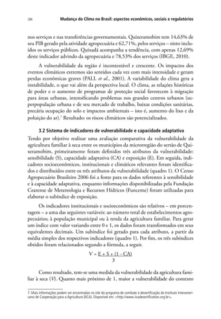 286 Mudança do Clima no Brasil: aspectos econômicos, sociais e regulatórios
nos serviços e nas transferências governamentais. Quixeramobim tem 14,63% de
seu PIB gerado pela atividade agropecuária e 62,71%, pelos serviços – nisto inclu-
ídos os serviços públicos. Quixadá acompanha a tendência, com apenas 12,69%
deste indicador advindo da agropecuária e 78,53% dos serviços (IBGE, 2010).
A vulnerabilidade da região é incontestável e crescente. Os impactos dos
eventos climáticos extremos são sentidos cada vez com mais intensidade e geram
perdas econômicas graves (PALL et al., 2001). A variabilidade do clima gera a
instabilidade, o que vai além da perspectiva local. O clima, as relações históricas
de poder e o aumento de programas de proteção social favorecem à migração
para áreas urbanas, intensificando problemas nos grandes centros urbanos (su-
perpopulação urbana e de seu mercado de trabalho, baixas condições sanitárias,
precária ocupação do solo e impactos ambientais – isto é, aumento do lixo e da
poluição do ar).7
Resultado: os riscos climáticos são potencializados.
3.2 Sistema de indicadores de vulnerabilidade e capacidade adaptativa
Tendo por objetivo realizar uma avaliação comparativa da vulnerabilidade da
agricultura familiar à seca entre os municípios da microrregião do sertão de Qui-
xeramobim, primeiramente foram definidos três atributos da vulnerabilidade:
sensibilidade (S), capacidade adaptativa (CA) e exposição (E). Em seguida, indi-
cadores socioeconômicos, institucionais e climáticos relevantes foram identifica-
dos e distribuídos entre os três atributos da vulnerabilidade (quadro 1). O Censo
Agropecuário Brasileiro 2006 foi a fonte para os dados referentes à sensibilidade
e à capacidade adaptativa, enquanto informações disponibilizadas pela Fundação
Cearense de Metereologia e Recursos Hídricos (Funceme) foram utilizadas para
elaborar o subíndice de exposição.
Os indicadores institucionais e socioeconômicos são relativos – em porcen-
tagem – a uma das seguintes variáveis: ao número total de estabelecimentos agro-
pecuários; à população municipal ou à renda da agricultura familiar. Para gerar
um índice com valor variando entre 0 e 1, os dados foram transformados em seus
equivalentes decimais. Um subíndice foi gerado para cada atributo, a partir da
média simples dos respectivos indicadores (quadro 1). Por fim, os três subíndices
obtidos foram relacionados segundo a fórmula, a seguir.
	 V = E + S + (1 - CA)
	3
Como resultado, tem-se uma medida da vulnerabilidade da agricultura fami-
liar à seca (V). Quanto mais próximo de 1, maior a vulnerabilidade do contexto
7. Mais informações podem ser encontradas no site do programa de combate à desertificação do Instituto Interameri-
cano de Cooperação para a Agricultura (IICA). Disponível em: http://www.iicadesertification.org.br.
 