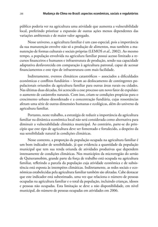 288 Mudança do Clima no Brasil: aspectos econômicos, sociais e regulatórios
público poderia ver na agricultura uma atividade que aumenta a vulnerabilidade
local, preferindo priorizar a expansão de outras ações menos dependentes das
variações ambientais e de maior valor agregado.
Nesse universo, a agricultura familiar é um caso especial, pois a importância
da sua manutenção envolve não só a produção de alimentos, mas também a ma-
nutenção de formas culturais e sociais próprias (LEMOS et al., 2002). Ao mesmo
tempo, a população envolvida na agriculura familiar possui acesso limitado a re-
cursos financeiros e humanos e infraestrutura de produção, sendo sua capacidade
adaptativa desfavorecida em comparação à agricultura patronal, capaz de acessar
financiamentos e este tipo de infraestrutura com mais facilidade.
Indiretamente, eventos climáticos catastróficos – associados a dificuldades
econômicas e conflitos fundiários – levam ao deslocamento de contingentes po-
pulacionais oriundos da agricultura familiar para outras áreas rurais ou cidades.
Nas últimas duas décadas, foi acrescido a esse processo um novo fator de expulsão:
o aumento de catástrofes naturais. Com isso, criam-se condições propícias para o
crescimento urbano desordenado e a concentração fundiária, cujas ressonâncias
afetam uma série de outras dimensões humanas e ecológicas, além do universo da
agricultura familiar.
Portanto, neste trabalho, a estratégia de reduzir a importância da agricultura
familiar na dinâmica econômica local não será considerada como alternativa para
diminuir a vulnerabilidade climática municipal. Ao contrário, parte-se do prin-
cípio que este tipo de agricultura deve ser fomentado e fortalecido, a despeito da
sua sensibilidade natural às condições climáticas.
Nesse contexto, a proporção da população ocupada na agricultura familiar é
um bom indicador de sensibilidade, já que evidencia a quantidade da população
municipal que tem sua renda oriunda de atividades produtivas que dependem
intensamente de condições climáticas. Nos municípios da microrregião do sertão
de Quixeramobim, grande parte da força de trabalho está ocupada na agricultura
familiar, refletindo a parcela da população cuja atividade econômica e de subsis-
tência está exposta às intempéres climáticas. Indiretamente, as redes sociais e eco-
nômicas estabelecidas pela agricultura familiar também são afetadas. Cabe destacar
que este indicador está subestimado, uma vez que relaciona o número de pessoas
ocupadas na agricultura familiar e o total da população, incluindo crianças, idosos
e pessoas não ocupadas. Esta limitação se deve a não disponibilidade, em nível
municipal, do número de pessoas ocupadas em atividades em 2006.
 