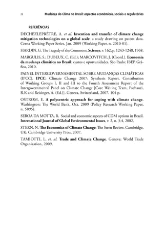 Mudança do Clima no Brasil: aspectos econômicos, sociais e regulatórios28
REFERÊNCIAS
DECHEZLEPRÊTRE, A. et al. Invention and transfer of climate change
mitigation technologies on a global scale: a study drawing on patent data.
Cerna Working Paper Series, Jan. 2009 (Working Paper, n. 2010-01).
HARDIN,G.TheTragedyoftheCommons.Science,v.162,p.1243-1248,1968.
MARGULIS, S.; DUBEUX, C. (Ed.); MARCOVITCH, J. (Coord.). Economia
da mudança climática no Brasil: custos e oportunidades. São Paulo: IBEP, Grá-
fica, 2010.
PAINEL INTERGOVERNAMENTAL SOBRE MUDANÇAS CLIMÁTICAS
(IPCC). IPCC: Climate Change 2007: Synthesis Report. Contribution
of Working Groups I, II and III to the Fourth Assessment Report of the
Intergovernmental Panel on Climate Change [Core Writing Team, Pachauri,
R.K and Reisinger, A. (Ed.)]. Geneva, Switzerland, 2007. 104 p.
OSTROM, E. A polycentric approach for coping with climate change.
Washington: The World Bank, Oct. 2009 (Policy Research Working Paper,
n. 5095).
SEROA DA MOTTA, R. Social and economic aspects of CDM options in Brazil.
International Journal of Global Environmental Issues, v. 2, n. 3-4, 2002.
STERN, N. The Economics of Climate Change: The Stern Review. Cambridge,
UK: Cambridge University Press, 2007.
TAMIOTTI, L. et. al. Trade and Climate Change. Geneva: World Trade
Organization, 2009.
 