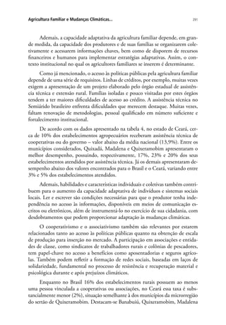 291Agricultura Familiar e Mudanças Climáticas...
Ademais, a capacidade adaptativa da agricultura familiar depende, em gran-
de medida, da capacidade dos produtores e de suas famílias se organizarem cole-
tivamente e acessarem informações chaves, bem como de disporem de recursos
financeiros e humanos para implementar estratégias adaptativas. Assim, o con-
texto institucional no qual os agricultores familiares se inserem é determinante.
Como já mencionado, o acesso às políticas públicas pela agricultura familiar
depende de uma série de requisitos. Linhas de créditos, por exemplo, muitas vezes
exigem a apresentação de um projeto elaborado pelo órgão estadual de assistên-
cia técnica e extensão rural. Famílias isoladas e pouco visitadas por estes órgãos
tendem a ter maiores dificuldades de acesso ao crédito. A assistência técnica no
Semiárido brasileiro enfrenta dificuldades que merecem destaque. Muitas vezes,
faltam renovação de metodologias, pessoal qualificado em número suficiente e
fortalecimento institucional.
De acordo com os dados apresentado na tabela 4, no estado de Ceará, cer-
ca de 10% dos estabelecimentos agropecuários receberam assistência técnica de
cooperativas ou do governo – valor abaixo da média nacional (13,9%). Entre os
municípios considerados, Quixadá, Madalena e Quixeramobim apresentaram o
melhor desempenho, possuindo, respectivamente, 17%, 23% e 20% dos seus
estabelecimentos atendidos por assistência técnica. Já os demais apresentaram de-
sempenho abaixo dos valores encontrados para o Brasil e o Ceará, variando entre
3% e 5% dos estabelecimentos atendidos.
Ademais, habilidades e características individuais e coletivas também contri-
buem para o aumento da capacidade adaptativa de indivíduos e sistemas sociais
locais. Ler e escrever são condições necessárias para que o produtor tenha inde-
pendência no acesso às informações, disponíveis em meios de comunicação es-
critos ou eletrônicos, além de instrumentá-lo no exercício de sua cidadania, com
desdobramentos que podem proporcionar adaptação às mudanças climáticas.
O cooperativismo e o associativismo também são relevantes por estarem
relacionados tanto ao acesso às políticas públicas quanto na obtenção de escala
de produção para inserção no mercado. A participação em associações e entida-
des de classe, como sindicatos de trabalhadores rurais e colônias de pescadores,
tem papel-chave no acesso a benefícios como aposentadorias e seguros agríco-
las. Também podem refletir a formação de redes sociais, baseadas em laços de
solidariedade, fundamental no processo de resistência e recuperação material e
psicológica durante e após prejuízos climáticos.
Enquanto no Brasil 16% dos estabelecimentos rurais possuem ao menos
uma pessoa vinculada a cooperativas ou associações, no Ceará essa taxa é subs-
tancialmente menor (2%), situação semelhante à dos municípios da microrregião
do sertão de Quixeramobim. Destacam-se Banabuiú, Quixeramobim, Madalena
 