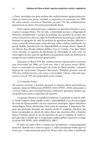 292 Mudança do Clima no Brasil: aspectos econômicos, sociais e regulatórios
e Choró, municípios nos quais nenhum dos estabelecimentos agropecuários pos-
suíam ao menos uma pessoa vinculada a cooperativas ou associações em 2006.
No outro extremo, encontra-se Ibaretama, no qual 12% dos estabelecimentos
apresentavam ao menos uma pessoa participando destas.
Outro aspecto importante para a adaptação da agricultura familiar à seca é
o acesso à energia elétrica. Por um lado, a eletricidade permite a refrigeração de
alimentos, possibilitando o estoque da produção para períodos de escassez, por
outro, é essencial em diversas etapas do beneficiamento da produção, sendo fator
limitante na agregação de valor de produtos da agricultura familiar. Ademais, o
acesso a meios de comunicação, como televisão, rádio e telefone também são, em
grande medida, limitados pela não disponibilidade de energia elétrica. Apesar de
nas últimas duas décadas políticas públicas (Luz no Campo e Luz para Todos)
terem investido na expansão da distribuição de eletricidade na zona rural, em
várias regiões do país, parcelas significativas da população ainda não desfrutam de
energia em seus estabelecimentos agropecuários.
Enquanto no Brasil 93% dos estabelecimentos agropecuários contavam
com eletricidade em 2006, no Ceará esse valor é um pouco menor (89%).
Entre os municípios da microrregião do sertão de Quixeramobim, contextos
díspares são encontrados. Enquanto Ibaretama e Madalena possuem mais de
95% dos estabelecimentos com acesso à eletricidade, Choró e Quixadá apre-
sentam cerca de 70% das propriedades nesta situação.
3.2.3 Exposição climática
No contexto nacional, o Nordeste apresenta os menores índices pluviométricos
regionais, abaixo de 400mm/ano (INMET, 2010; CPTEC, 2010), destacando-se
o estresse hídrico como principal limitação ambiental à agricultura familiar, que
em grande parte pratica a agricultura de sequeiro.
A exposição climática se manifesta localmente e é particular à escala de análi-
se. Sendo o objetivo deste trabalho avaliar a vulnerabilidade à seca da microrregião
do sertão de Quixeramobim e de seus respectivos municípios, alguns indicadores
climatológicos foram selecionados como proxy da exposição. É importante des-
tacar que potenciais alterações nas variáveis devido às mudanças climáticas não
foram incorporadas no cálculo do índice diante das incertezas sobre a dinâmica
futura. Contudo, saliente-se que há expectativa de que as condições de aridez se-
jam agravadas à medida que as temperaturas médias globais aumentem ao longo
do século XXI (INPE, 2010; MARENGO, 2007).
O índice de aridez reflete a relação entre precipitação e evapotranspiração
potencial. Quando esta é maior ou igual a 1, indica precipitação média igual ou
maior que a evapotranspiração potencial. Nesses casos, este índice é classificado
 