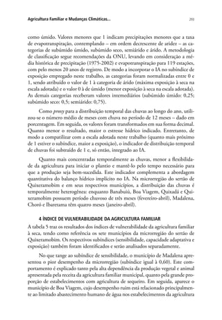 293Agricultura Familiar e Mudanças Climáticas...
como úmido. Valores menores que 1 indicam precipitações menores que a taxa
de evapotranspiração, contemplando – em ordem decrescente de aridez – as ca-
tegorias de subúmido úmido, subúmido seco, semiárido e árido. A metodologia
de classificação segue recomendações da ONU, levando em consideração a mé-
dia histórica de precipitação (1975-2002) e evapotranspiração para 119 estações,
com pelo menos 20 anos de registro. De modo a incorporar o IA no subíndice de
exposição empregado neste trabalho, as categorias foram normalizadas entre 0 e
1, sendo atribuído o valor de 1 à categoria de árido (máxima exposição à seca na
escala adotada) e o valor 0 à de úmido (menor exposição à seca na escala adotada).
As demais categorias receberam valores intemediários (subúmido úmido: 0,25;
subúmido seco: 0,5; semiárido: 0,75).
Como proxy para a distribuição temporal das chuvas ao longo do ano, utili-
zou-se o número médio de meses com chuva no período de 12 meses – dado em
porcentagem. Em seguida, os valores foram transformados em sua forma decimal.
Quanto menor o resultado, maior o estresse hídrico indicado. Entretanto, de
modo a compatilizar com a escala adotada neste trabalho (quanto mais próximo
de 1 estiver o subíndice, maior a exposição), o indicador de distribuição temporal
de chuvas foi subtraído de 1 e, só então, integrado ao IA.
Quanto mais concentradas temporalmente as chuvas, menor a flexibilida-
de da agricultura para iniciar o plantio e mantê-lo pelo tempo necessário para
que a produção seja bem-sucedida. Este indicador complementa a abordagem
quantitativa do balanço hídrico implícito no IA. Na microrregião do sertão de
Quixeramobim e em seus respectivos municípios, a distribuição das chuvas é
temporalmente heterogênea: enquanto Banabuiú, Boa Viagem, Quixadá e Qui-
xeramobim possuem período chuvoso de três meses (fevereiro-abril), Madalena,
Choró e Ibaretama têm quatro meses (janeiro-abril).
4 ÍNDICE DE VULNERABILIDADE DA AGRICULTURA FAMILIAR
A tabela 5 traz os resultados dos índices de vulnerabilidade da agricultura familiar
à seca, tendo como referência os sete municípios da microrregião do sertão de
Quixeramobim. Os respectivos subíndices (sensibilidade, capacidade adaptativa e
exposição) também foram identificados e serão analisados separadamente.
No que tange ao subíndice de sensibilidade, o município de Madalena apre-
sentou o pior desempenho da microrregião (subíndice igual à 0,60). Este com-
portamento é explicado tanto pela alta dependência da produção vegetal e animal
apresentada pela receita da agricultura familiar municipal, quanto pela grande pro-
porção de estabelecimentos com agricultura de sequeiro. Em seguida, aparece o
município de Boa Viagem, cujo desempenho ruim está relacionado principalmen-
te ao limitado abastecimento humano de água nos estabelecimentos da agricultura
 
