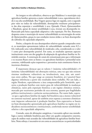295Agricultura Familiar e Mudanças Climáticas...
Ao integrar os três subíndices, observa-se que Madalena é o município cuja
agricultura familiar apresenta a maior vulnerabilidade à seca, especialmente devi-
do à sua alta sensibilidade. Boa Viagem aparece logo em seguida, com o segundo
pior valor no índice de vulnerabilidade, desempenho resultante principalmen-
te das altas exposição e sensibilidade à seca. Quixadá, Choró, Quixeramobim
e Banabuiú, apesar de menor sensibilidade à seca, tiveram seu desempenho in-
fluenciado pela baixa capacidade adaptativa e alta exposição. Por fim, Ibaretama
desponta como o município de menor vulnerabilidade na microrregião do sertão
de Quixeramobim, graças às suas condições menos áridas e ao bom desempenho
do subíndice de capacidade adaptativa.
Porém, a despeito de seus desempenhos relativos quando comparados entre
si, os municípios apresentaram índices de vulnerabilidade variando entre 0,5 e
0,6, indicando uma vulnerabilidade de moderada a alta, considerando-se o valor
1 como pior desempenho possível. Em suma, os resultados apontam aspectos
institucionais como um dos gargalos da adaptação da agricultura familiar no Se-
miárido cearense. A construção de canais de comunicação para que a informação
e os recursos fluam entre as fontes e os agricultores familiares é primordial neste
contexto, viabilizando ações responsivas e preventivas mais consistentes frente às
incertezas climáticas.
É importante destacar que os valores 1 (máxima vulnerabilidade) e 0
(mínima vulnerabilidade) são abstrações teóricas, uma vez que não existem
sistemas totalmente vulneráveis ou invulneráveis, mas, sim, um contí-
nuo entre ambos. No que tange ao contexto brasileiro, já é possível fazer
algumas inferências a partir dos resultados deste trabalho. Por um lado, a
região Nordeste, especialmente a área compreendida pelo Semiárido, apre-
senta a produção familiar com maior grau de vulnerabilidade às mudanças
climáticas, tanto pela exposição histórica a um regime climático errático,
marcado por recorrentes períodos de seca extrema, quanto por fragilidades
político-institucionais e carências socioeconômicas. Por outro lado, espera-
-se que a agricultura familiar da região Sul brasileira seja a menos vulnerável
no contexto nacional, apesar de também estar exposta a extremos climáticos
com impactos substanciais à produção familiar. Esta expectativa se baseia
no bom desempenho apresentado pela agricultura familiar na região em in-
dicadores socioeconômicos e institucionais, conferindo menor sensibilidade
relativa e alta capacidade adaptativa.
Contudo, antes de afirmações categóricas, é necessário aplicar essa metodo-
logia a outras realidades brasileiras para obter um quadro comparativo concreto,
capaz de análises mais acuradas das vulnerabilidades da agricultura familiar brasi-
leira. Neste esforço, é necessário ter em conta as características e as particularidades
 