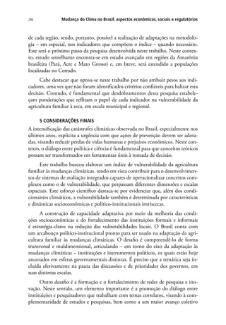 296 Mudança do Clima no Brasil: aspectos econômicos, sociais e regulatórios
de cada região, sendo, portanto, possível a realização de adaptações na metodolo-
gia – em especial, nos indicadores que compõem o índice – quando necessário.
Este será o próximo passo da pesquisa desenvolvida neste trabalho. Neste contex-
to, estudo semelhante encontra-se em estado avançado em regiões da Amazônia
brasileira (Pará, Acre e Mato Grosso) e, em breve, será estendido a populações
localizadas no Cerrado.
Cabe destacar que optou-se neste trabalho por não atribuir pesos aos indi-
cadores, uma vez que não foram identificados critérios confiáveis para balizar esta
decisão. Contudo, é fundamental que desdobramentos desta pesquisa estabele-
çam ponderações que reflitam o papel de cada indicador na vulnerabilidade da
agricultura familiar à seca, em escala municipal e regional.
5 CONSIDERAÇÕES FINAIS
A intensificação das catástrofes climáticas observada no Brasil, especialmente nos
últimos anos, explicita a urgência com que ações de prevenção devem ser adota-
das, visando reduzir perdas de vidas humanas e prejuízos econômicos. Neste con-
texto, o diálogo entre política e ciência é fundamental para que conceitos teóricos
possam ser transformados em ferramentas úteis à tomada de decisão.
Este trabalho buscou elaborar um índice de vulnerabilidade da agricultura
familiar às mudanças climáticas. tendo em vista contribuir para o desenvolvimen-
tos de sistemas de avaliação integrados capazes de operacionalizar conceitos com-
plexos como o de vulnerabilidade, que perpassam diferentes dimensões e escalas
espaciais. Este esforço científico destaca-se por evidenciar que, além dos condi-
cionantes climáticos, a vulnerabilidade também é determinada por características
e dinâmicas socioeconômicas e político-institucionais intríscecas.
A construção de capacidade adaptativa por meio da melhoria das condi-
ções socioeconômicas e do fortalecimento das instituições formais e informais
é estratégia-chave na redução das vulnerabilidades locais. O Brasil conta com
um arcabouço político-institucional pronto para ser usado na adaptação da agri-
cultura familiar às mudanças climáticas. O desafio é compreendê-lo de forma
transversal e muldimensional, articulando – em torno do eixo da adaptação às
mudanças climáticas – instituições e instrumentos políticos, os quais estão hoje
ancorados em esferas governamentais distintas. É preciso que a temática seja in-
cluída efetivamente na pauta das discussões e de prioridades dos governos, em
suas distintas escalas.
Outro desafio é a formação e o fortalecimento de redes de pesquisa e ino-
vação. Neste sentido, um elemento importante é a promoção do diálogo entre
instituições e pesquisadores que trabalham com temas correlatos, visando à com-
plementaridade de estudos e pesquisas, bem como a um maior avanço coletivo
 