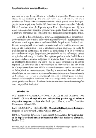 297Agricultura Familiar e Mudanças Climáticas...
por meio da troca de experiências e resultados já alcançados. Novas práticas e
adequação das existentes podem moderar riscos e danos climáticos. Por fim, a
existência de fundos de financiamento também é chave, pois os custos da adapta-
ção são altos e o agricultor familiar dificilmente será capaz de custeá-los. O Fundo
Clima8
é um bom exemplo. Espera-se que o Fundo Caatinga – cujos objetivos
visam combater a desertificação e promover a mitigação dos efeitos da seca – este-
ja em breve operando, o que soma uma fonte de recursos específica para a região.
Contudo, a disponibilidade de recursos, a existência de boas condições so-
cioeconômicas e um contexto político-institucional favorável à adaptação não são
suficientes por si só para reduzir a vulnerabilidade da agricultura familiar à seca.
Características individuais e coletivas, específicas de cada família e comunidade,
também são fundamentais – isto é, atitudes proativas e planejadas na escala do
estabelecimento; capital social no âmbito da comunidade e/ou de cooperativas;
e canais de comunicação de qualidade, por meio dos quais a informação chegue
ao agricultor – de categoria familiar. Tais aspectos qualitativos são de difícil men-
suração – dados os critérios subjetivos de avaliação. Esta é uma das limitações
de abordagens descendentes (top down – uso de dados secundários e de âmbito
regional). Ao considerar que a materialização da adaptação dar-se-á em escala
local, diagnósticos de vulnerabilidade mais consistentes demandam levantamento
de dados primários nas comunidades (abordagem bottom-up). Por outro lado, se
diagnósticos top down trazem representações reducionistas, na ótica do tomador
de decisão, podem ser suficientemente explicativos ao contribuir para operaciona-
lizar conceitos complexos como vulnerabilidade e capacidade adaptativa, identifi-
cando prioridades de ação. É o tênue limiar existente entre um indicador complexo
e sua complexidade indicativa.
REFERÊNCIAS
AUSTRALIAN GREENHOUSE OFFICE (AGO); ALLEN CONSULTING
GROUP. Climate change risk and vulnerability promoting an efficient
adaptation response in Australia: final report. Canberra, ACT.: Australian
Greenhouse Office, 2005.
BARTELMUS, P.; PINTER, L.; HARDI, P. Sustainable Development Indicators:
Proposals for a way forward. United Nations: IISD, 2005.
BRASIL. Ministério da Ciência e Tecnologia (MCT). Análise da vulnerabilida-
de da população brasileira aos impactos sanitários das mudanças climáticas.
Brasília, 2005.
8. O Fundo Clima, o qual será abastecido com recursos dos royalties do petróleo da camada pré-sal, poderá ser usado,
direta e indiretamente, no financiamento da adaptação de populações vulneráveis.
 