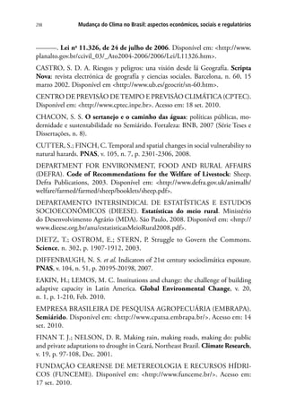 298 Mudança do Clima no Brasil: aspectos econômicos, sociais e regulatórios
––––––. Lei no
11.326, de 24 de julho de 2006. Disponível em: http://www.
planalto.gov.br/ccivil_03/_Ato2004-2006/2006/Lei/L11326.htm.
CASTRO, S. D. A. Riesgos y peligros: una visión desde lá Geografía. Scripta
Nova: revista electrónica de geografía y ciencias sociales. Barcelona, n. 60, 15
marzo 2002. Disponível em http://www.ub.es/geocrit/sn-60.htm.
CENTRO DE PREVISÃO DETEMPO E PREVISÃO CLIMÁTICA (CPTEC).
Disponível em: http://www.cptec.inpe.br. Acesso em: 18 set. 2010.
CHACON, S. S. O sertanejo e o caminho das águas: políticas públicas, mo-
dernidade e sustentabilidade no Semiárido. Fortaleza: BNB, 2007 (Série Teses e
Dissertações, n. 8).
CUTTER, S.; FINCH, C. Temporal and spatial changes in social vulnerability to
natural hazards. PNAS, v. 105, n. 7, p. 2301-2306, 2008.
DEPARTMENT FOR ENVIRONMENT, FOOD AND RURAL AFFAIRS
(DEFRA). Code of Recommendations for the Welfare of Livestock: Sheep.
Defra Publications, 2003. Disponível em:  http://www.defra.gov.uk/animalh/
welfare/farmed/farmed/sheep/booklets/sheep.pdf.
DEPARTAMENTO INTERSINDICAL DE ESTATÍSTICAS E ESTUDOS
SOCIOECONÔMICOS (DIEESE). Estatísticas do meio rural. Ministério
do Desenvolvimento Agrário (MDA). São Paulo, 2008. Disponível em: http://
www.dieese.org.br/anu/estatisticasMeioRural2008.pdf.
DIETZ, T.; OSTROM, E.; STERN, P. Struggle to Govern the Commons.
Science, n. 302, p. 1907-1912, 2003.
DIFFENBAUGH, N. S. et al. Indicators of 21st century socioclimática exposure.
PNAS, v. 104, n. 51, p. 20195-20198, 2007.
EAKIN, H.; LEMOS, M. C. Institutions and change: the challenge of building
adaptive capacity in Latin America. Global Environmental Change, v. 20,
n. 1, p. 1-210, Feb. 2010.
EMPRESA BRASILEIRA DE PESQUISA AGROPECUÁRIA (EMBRAPA).
Semiárido. Disponível em: http://www.cpatsa.embrapa.br/. Acesso em: 14
set. 2010.
FINAN T. J.; NELSON, D. R. Making rain, making roads, making do: public
and private adaptations to drought in Ceará, Northeast Brazil. Climate Research,
v. 19, p. 97-108, Dec. 2001.
FUNDAÇÃO CEARENSE DE METEREOLOGIA E RECURSOS HÍDRI-
COS (FUNCEME). Disponível em: http://www.funceme.br/. Acesso em:
17 set. 2010.
 