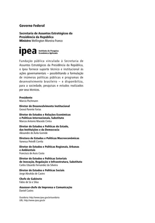 Governo Federal
Secretaria de Assuntos Estratégicos da
Presidência da República
Ministro Wellington Moreira Franco
Presidente
Marcio Pochmann
Diretor de Desenvolvimento Institucional
Geová Parente Farias
Diretor de Estudos e Relações Econômicas
e Políticas Internacionais, Substituto
Marcos Antonio Macedo Cintra
Diretor de Estudos e Políticas do Estado,
das Instituições e da Democracia
Alexandre de Ávila Gomide
Diretora de Estudos e Políticas Macroeconômicas
Vanessa Petrelli Corrêa
Diretor de Estudos e Políticas Regionais, Urbanas
e Ambientais
Francisco de Assis Costa
Diretor de Estudos e Políticas Setoriais
de Inovação, Regulação e Infraestrutura, Substituto
Carlos Eduardo Fernandez da Silveira
Diretor de Estudos e Políticas Sociais
Jorge Abrahão de Castro
Chefe de Gabinete
Fabio de Sá e Silva
Assessor-chefe de Imprensa e Comunicação
Daniel Castro
Ouvidoria: http://www.ipea.gov.br/ouvidoria
URL: http://www.ipea.gov.br
Fundação pública vinculada à Secretaria de
Assuntos Estratégicos da Presidência da República,
o Ipea fornece suporte técnico e institucional às
ações governamentais – possibilitando a formulação
de inúmeras políticas públicas e programas de
desenvolvimento brasileiro – e disponibiliza,
para a sociedade, pesquisas e estudos realizados
por seus técnicos.
 
