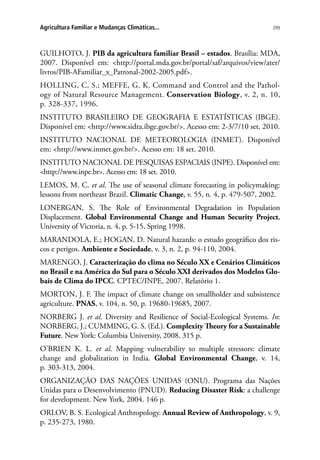 299Agricultura Familiar e Mudanças Climáticas...
GUILHOTO, J. PIB da agricultura familiar Brasil – estados. Brasília: MDA,
2007. Disponível em: http://portal.mda.gov.br/portal/saf/arquivos/view/ater/
livros/PIB-AFamiliar_x_Patronal-2002-2005.pdf.
HOLLING, C. S.; MEFFE, G. K. Command and Control and the Pathol-
ogy of Natural Resource Management. Conservation Biology, v. 2, n. 10,
p. 328-337, 1996.
INSTITUTO BRASILEIRO DE GEOGRAFIA E ESTATÍSTICAS (IBGE).
Disponível em: http://www.sidra.ibge.gov.br/. Acesso em: 2-3/7/10 set. 2010.
INSTITUTO NACIONAL DE METEOROLOGIA (INMET). Disponível
em: http://www.inmet.gov.br/. Acesso em: 18 set. 2010.
INSTITUTO NACIONAL DE PESQUISAS ESPACIAIS (INPE). Disponível em:
http://www.inpe.br. Acesso em: 18 set. 2010.
LEMOS, M. C. et al. The use of seasonal climate forecasting in policymaking:
lessons from northeast Brazil. Climatic Change, v. 55, n. 4, p. 479-507, 2002.
LONERGAN, S. The Role of Environmental Degradation in Population
Displacement. Global Environmental Change and Human Security Project,
University of Victoria, n. 4, p. 5-15, Spring 1998.
MARANDOLA, E.; HOGAN, D. Natural hazards: o estudo geográfico dos ris-
cos e perigos. Ambiente e Sociedade, v. 3, n. 2, p. 94-110, 2004.
MARENGO, J. Caracterização do clima no Século XX e Cenários Climáticos
no Brasil e na América do Sul para o Século XXI derivados dos Modelos Glo-
bais de Clima do IPCC. CPTEC/INPE, 2007. Relatório 1.
MORTON, J. F. The impact of climate change on smallholder and subsistence
agriculture. PNAS, v. 104, n. 50, p. 19680-19685, 2007.
NORBERG J. et al. Diversity and Resilience of Social-Ecological Systems. In:
NORBERG, J.; CUMMING, G. S. (Ed.). Complexity Theory for a Sustainable
Future. New York: Columbia University, 2008. 315 p.
O’BRIEN K. L. et al. Mapping vulnerability to multiple stressors: climate
change and globalization in India. Global Environmental Change, v. 14,
p. 303-313, 2004.
ORGANIZAÇÃO DAS NAÇÕES UNIDAS (ONU). Programa das Nações
Unidas para o Desenvolvimento (PNUD). Reducing Disaster Risk: a challenge
for development. New York, 2004. 146 p.
ORLOV, B. S. Ecological Anthropology. Annual Review of Anthropology, v. 9,
p. 235-273, 1980.
 
